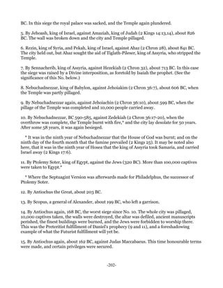 BC. In this siege the royal palace was sacked, and the Temple again plundered.

5. By Jehoash, king of Israel, against Amaziah, king of Judah (2 Kings 14:13,14), about 826
BC. The wall was broken down and the city and Temple pillaged.

6. Rezin, king of Syria, and Pekah, king of Israel, against Ahaz (2 Chron 28), about 841 BC.
The city held out, but Ahaz sought the aid of Tiglath-Pileser, king of Assyria, who stripped the
Temple.

7. By Sennacherib, king of Assyria, against Hezekiah (2 Chron 32), about 713 BC. In this case
the siege was raised by a Divine interposition, as foretold by Isaiah the prophet. (See the
significance of this No. below.)

8. Nebuchadnezzar, king of Babylon, against Jehoiakim (2 Chron 36:7), about 606 BC, when
the Temple was partly pillaged.

9. By Nebuchadnezzar again, against Jehoiachin (2 Chron 36:10), about 599 BC, when the
pillage of the Temple was completed and 10,000 people carried away.

10. By Nebuchadnezzar, BC 590-585, against Zedekiah (2 Chron 36:17-20), when the
overthrow was complete, the Temple burnt with fire,* and the city lay desolate for 50 years.
After some 58 years, it was again besieged.

  * It was in the ninth year of Nebuchadnezzar that the House of God was burnt; and on the
ninth day of the fourth month that the famine prevailed (2 Kings 25). It may be noted also
here, that it was in the ninth year of Hosea that the king of Assyria took Samaria, and carried
Israel away (2 Kings 17:6).

11. By Ptolemy Soter, king of Egypt, against the Jews (320 BC). More than 100,000 captives
were taken to Egypt.*

  * Where the Septuagint Version was afterwards made for Philadelphus, the successor of
Ptolemy Soter.

12. By Antiochus the Great, about 203 BC.

13. By Scopus, a general of Alexander, about 199 BC, who left a garrison.

14. By Antiochus again, 168 BC, the worst siege since No. 10. The whole city was pillaged,
10,000 captives taken, the walls were destroyed, the altar was defiled, ancient manuscripts
perished, the finest buildings were burned, and the Jews were forbidden to worship there.
This was the Preteritist fulfillment of Daniel's prophecy (9 and 11), and a foreshadowing
example of what the Futurist fulfillment will yet be.

15. By Antiochus again, about 162 BC, against Judas Maccabaeus. This time honourable terms
were made, and certain privileges were secured.



                                             -202-
 