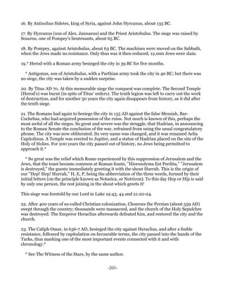 16. By Antiochus Sidetes, king of Syria, against John Hyrcanus, about 135 BC.

17. By Hyrcanus (son of Alex. Jannaeus) and the Priest Aristobulus. The siege was raised by
Scaurus, one of Pompey's lieutenants, about 65 BC.

18. By Pompey, against Aristobulus, about 63 BC. The machines were moved on the Sabbath,
when the Jews made no resistance. Only thus was it then reduced; 12,000 Jews were slain.

19.* Herod with a Roman army besieged the city in 39 BC for five months.

  * Antigonus, son of Aristobulus, with a Parthian army took the city in 40 BC; but there was
no siege, the city was taken by a sudden surprise.

20. By Titus AD 70. At this memorable siege the conquest was complete. The Second Temple
(Herod's) was burnt (in spite of Titus' orders). The tenth legion was left to carry out the work
of destruction, and for another 50 years the city again disappears from history, as it did after
the tenth siege.

21. The Romans had again to besiege the city in 135 AD against the false Messiah, Bar-
Cochebas, who had acquired possession of the ruins. Not much is known of this, perhaps the
most awful of all the sieges. So great and severe was the struggle, that Hadrian, in announcing
to the Roman Senate the conclusion of the war, refrained from using the usual congratulatory
phrase. The city was now obliterated. Its very name was changed, and it was renamed Aelia
Capitolinus. A Temple was erected to Jupiter, and a statue of Hadrian placed on the site of the
Holy of Holies. For 200 years the city passed out of history, no Jews being permitted to
approach it.*

   * So great was the relief which Rome experienced by this suppression of Jerusalem and the
Jews, that the toast became common at Roman feasts, "Hierosolyma Est Perdita," "Jerusalem
is destroyed," the guests immediately greeting it with the shout Hurrah. This is the origin of
our "Hep! Hep! Hurrah," H, E, P, being the abbreviation of the three words, formed by their
initial letters (on the principle known as Notarica, or Notricon). To this day Hep or Hip is said
by only one person, the rest joining in the shout which greets it!

This siege was foretold by our Lord in Luke 19:43, 44 and 21:20-24.

22. After 400 years of so-called Christian colonization, Chosroes the Persian (about 559 AD)
swept through the country; thousands were massacred, and the church of the Holy Sepulchre
was destroyed. The Emperor Heraclius afterwards defeated him, and restored the city and the
church.

23. The Caliph Omar, in 636-7 AD, besieged the city against Heraclius, and after a feeble
resistance, followed by capitulation on favourable terms, the city passed into the hands of the
Turks, thus marking one of the most important events connected with it and with
chronology.*

  * See The Witness of the Stars, by the same author.


                                              -203-
 