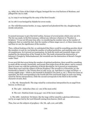 24. Afdal, the Vizier of the Caliph of Egypt, besieged the two rival factions of Moslems, and
pillaged the city in 1098.

25. In 1099 it was besieged by the army of the first Crusade.

26. In 1187 it was besieged by Saladin for seven weeks.

27. The wild Kharezmian hordes, in 1244, captured and plundered the city, slaughtering the
monks and priests.



It seemed necessary to give this brief outline, because of several points which arise out of it.
The list was made, in the first instance, without any reference whatever to "Number in
Scripture." It was not till some time after, in considering the number nine as the number of
judgment, that we noted the fact, that the number of these sieges was 27, or three times nine,
and thus we saw the significance of the number.

Then, without looking at the list, we anticipated that there would be something peculiar about
the numbers 10 and 20, ten being the number of ordinal perfection, and marking some cycle
of completeness. So it proved on examination, for both the tenth and twentieth sieges were
marked by the destruction of the Temple by fire! The tenth witnessed the destruction of
Solomon's Temple by Nebuchadnezzar; the twentieth saw the destruction of Herod's Temple
under Titus!

It was next felt that seven being the number of spiritual perfection, there would be something
to mark off the seventh, fourteenth, and twenty-first sieges from all the others, and to connect
them in some way with the perfection of Divine Revelation. So it proved on examination.
These three were each the subject of Divine Prophecy! The seventh in 2 Chronicles 32; the
fourteenth in Daniel 11; the Twenty-first in Luke 19:43, 44. And there is a siege yet future—a
twenty-eighth siege— which is also foretold in Scripture (see Zech 14, etc.). These four form an
epanodos, the first corresponding to the fourth (the first and fourth sieges in each case being
raised by Divine interposition); while the second corresponds to the third in the terrible
character of each, thus:

  A. The 7th—Sennacherib. The siege raised by a miraculous interposition by an angel from
heaven. (2 Chron 32)

    B. The 14th— Antiochus (Dan 11)—one of the most awful.

    B. The 21st—Hadrian (Luke 19:43,44)—one of the most complete.

  A. The 28th—Antichrist. Yet future. But the siege will be raised by a glorious deliverance,
not by an angel, but by the Lord Himself coming from heaven. (Zech 14)

Thus, four are the subjects of prophecy—the 7th, 14th, 21st, and 28th.


                                              -204-
 