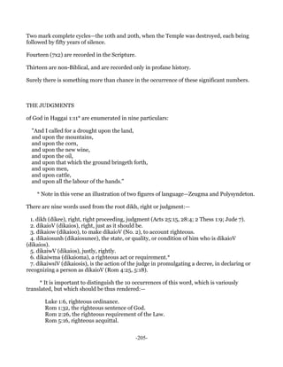 Two mark complete cycles—the 10th and 20th, when the Temple was destroyed, each being
followed by fifty years of silence.

Fourteen (7x2) are recorded in the Scripture.

Thirteen are non-Biblical, and are recorded only in profane history.

Surely there is something more than chance in the occurrence of these significant numbers.



THE JUDGMENTS

of God in Haggai 1:11* are enumerated in nine particulars:

  "And I called for a drought upon the land,
  and upon the mountains,
  and upon the corn,
  and upon the new wine,
  and upon the oil,
  and upon that which the ground bringeth forth,
  and upon men,
  and upon cattle,
  and upon all the labour of the hands."

    * Note in this verse an illustration of two figures of language—Zeugma and Polysyndeton.

There are nine words used from the root dikh, right or judgment:—

  1. dikh (dikee), right, right proceeding, judgment (Acts 25:15, 28:4; 2 Thess 1:9; Jude 7).
  2. dikaioV (dikaios), right, just as it should be.
  3. dikaiow (dikaioo), to make dikaioV (No. 2), to account righteous.
  4. dikaiosunh (dikaiosunee), the state, or quality, or condition of him who is dikaioV
(dikaios).
  5. dikaiwV (dikaios), justly, rightly.
  6. dikaiwma (dikaioma), a righteous act or requirement.*
  7. dikaiwsiV (dikaiosis), is the action of the judge in promulgating a decree, in declaring or
recognizing a person as dikaioV (Rom 4:25, 5:18).

     * It is important to distinguish the 10 occurrences of this word, which is variously
translated, but which should be thus rendered:—

        Luke 1:6, righteous ordinance.
        Rom 1:32, the righteous sentence of God.
        Rom 2:26, the righteous requirement of the Law.
        Rom 5:16, righteous acquittal.


                                              -205-
 