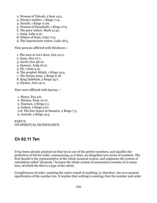 2. Woman of Tekoah, 2 Sam 14:5.
 3. Hiram's mother, 1 Kings 7:14.
 4. Zeruah, 1 Kings 11:26.
 5. Woman of Zarephath, 1 Kings 17:9.
 6. The poor widow, Mark 12:42.
 7. Anna, Luke 2:37.
 8. Widow of Nain, Luke 7:12.
 9. The importunate widow, Luke 18:3.

Nine persons afflicted with blindness:—

 1. The men at Lot's door, Gen 19:11.
 2. Isaac, Gen 27:1.
 3. Jacob, Gen 48:10.
 4. Samson, Judg 16:21.
 5. Eli, 1 Sam 4:15.
 6. The prophet Ahijah, 1 Kings 14:4.
 7. The Syrian army, 2 Kings 6:18.
 8. King Zedekiah, 2 Kings 25:7.
 9. Elymas, Acts 13:11.

Nine were afflicted with leprosy:—

  1. Moses, Exo 4:6.
  2. Miriam, Num 12:10.
  3. Naaman, 2 Kings 5:1.
  4. Gehazi, 2 Kings 5:27.
  5-8. The four lepers at Samaria, 2 Kings 7:3.
  9. Azariah, 2 Kings 15:5.

PART II
ITS SPIRITUAL SIGNIFICANCE



Ch 02.11 Ten

It has been already pointed out that ten is one of the perfect numbers, and signifies the
perfection of Divine order, commencing, as it does, an altogether new series of numbers. The
first decade is the representative of the whole numeral system, and originates the system of
calculation called "decimals," because the whole system of numeration consists of so many
tens, of which the first is a type of the whole.

Completeness of order, marking the entire round of anything, is, therefore, the ever-present
signification of the number ten. It implies that nothing is wanting; that the number and order


                                             -208-
 