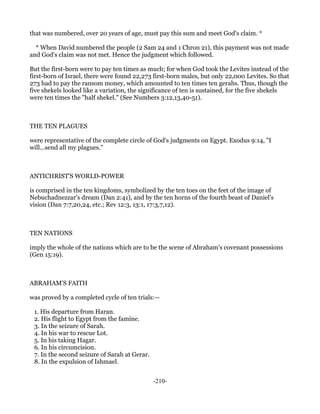 that was numbered, over 20 years of age, must pay this sum and meet God's claim. *

  * When David numbered the people (2 Sam 24 and 1 Chron 21), this payment was not made
and God's claim was not met. Hence the judgment which followed.

But the first-born were to pay ten times as much; for when God took the Levites instead of the
first-born of Israel, there were found 22,273 first-born males, but only 22,000 Levites. So that
273 had to pay the ransom money, which amounted to ten times ten gerahs. Thus, though the
five shekels looked like a variation, the significance of ten is sustained, for the five shekels
were ten times the "half shekel." (See Numbers 3:12,13,40-51).



THE TEN PLAGUES

were representative of the complete circle of God's judgments on Egypt. Exodus 9:14, "I
will...send all my plagues."



ANTICHRIST'S WORLD-POWER

is comprised in the ten kingdoms, symbolized by the ten toes on the feet of the image of
Nebuchadnezzar's dream (Dan 2:41), and by the ten horns of the fourth beast of Daniel's
vision (Dan 7:7,20,24, etc.; Rev 12:3, 13:1, 17:3,7,12).



TEN NATIONS

imply the whole of the nations which are to be the scene of Abraham's covenant possessions
(Gen 15:19).



ABRAHAM'S FAITH

was proved by a completed cycle of ten trials:—

 1. His departure from Haran.
 2. His flight to Egypt from the famine.
 3. In the seizure of Sarah.
 4. In his war to rescue Lot.
 5. In his taking Hagar.
 6. In his circumcision.
 7. In the second seizure of Sarah at Gerar.
 8. In the expulsion of Ishmael.


                                               -210-
 