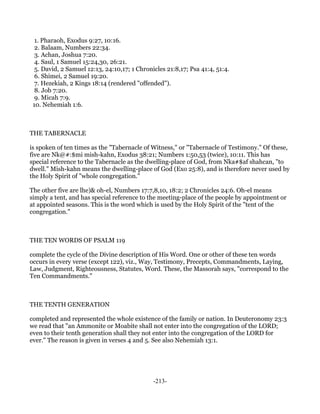 1. Pharaoh, Exodus 9:27, 10:16.
  2. Balaam, Numbers 22:34.
  3. Achan, Joshua 7:20.
  4. Saul, 1 Samuel 15:24,30, 26:21.
  5. David, 2 Samuel 12:13, 24:10,17; 1 Chronicles 21:8,17; Psa 41:4, 51:4.
  6. Shimei, 2 Samuel 19:20.
  7. Hezekiah, 2 Kings 18:14 (rendered "offended").
  8. Job 7:20.
  9. Micah 7:9.
 10. Nehemiah 1:6.



THE TABERNACLE

is spoken of ten times as the "Tabernacle of Witness," or "Tabernacle of Testimony." Of these,
five are Nk@#:$mi mish-kahn, Exodus 38:21; Numbers 1:50,53 (twice), 10:11. This has
special reference to the Tabernacle as the dwelling-place of God, from Nka#$af shahcan, "to
dwell." Mish-kahn means the dwelling-place of God (Exo 25:8), and is therefore never used by
the Holy Spirit of "whole congregation."

The other five are lhe)& oh-el, Numbers 17:7,8,10, 18:2; 2 Chronicles 24:6. Oh-el means
simply a tent, and has special reference to the meeting-place of the people by appointment or
at appointed seasons. This is the word which is used by the Holy Spirit of the "tent of the
congregation."



THE TEN WORDS OF PSALM 119

complete the cycle of the Divine description of His Word. One or other of these ten words
occurs in every verse (except 122), viz., Way, Testimony, Precepts, Commandments, Laying,
Law, Judgment, Righteousness, Statutes, Word. These, the Massorah says, "correspond to the
Ten Commandments."



THE TENTH GENERATION

completed and represented the whole existence of the family or nation. In Deuteronomy 23:3
we read that "an Ammonite or Moabite shall not enter into the congregation of the LORD;
even to their tenth generation shall they not enter into the congregation of the LORD for
ever." The reason is given in verses 4 and 5. See also Nehemiah 13:1.




                                              -213-
 