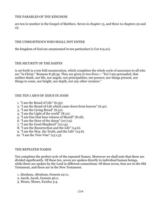 THE PARABLES OF THE KINGDOM

are ten in number in the Gospel of Matthew. Seven in chapter 13, and three in chapters 22 and
25.



THE UNRIGHTEOUS WHO SHALL NOT ENTER

the kingdom of God are enumerated in ten particulars (1 Cor 6:9,10).



THE SECURITY OF THE SAINTS

is set forth in a ten-fold enumeration, which completes the whole cycle of assurance to all who
are "in Christ," Romans 8:38,39. They are given in two fives:— "For I am persuaded, that
neither death, nor life, nor angels, nor principalities, nor powers; nor things present, nor
things to come, nor height, nor depth, nor any other creature."



THE TEN I AM'S OF JESUS IN JOHN

  1. "I am the Bread of Life" (6:35).
  2. "I am the Bread of Life which came down from heaven" (6:41).
  3. "I am the Living Bread" (6:51).
  4. "I am the Light of the world" (8:12).
  5. "I am One that bear witness of Myself" (8:18).
  6. "I am the Door of the sheep" (10:7,9).
  7. "I am the Good Shepherd" (10:14).
  8. "I am the Resurrection and the Life" (14:6).
  9. "I am the Way, the Truth, and the Life" (14:6).
 10. "I am the True Vine" (15:1,5).



THE REPEATED NAMES

Ten completes the perfect cycle of the repeated Names. Moreover we shall note that these are
divided significantly. Of these ten, seven are spoken directly to individual human beings,
while three are spoken by the Lord in different connections. Of these seven, four are in the Old
Testament, and three are in the New Testament.

 1. Abraham, Abraham, Genesis 22:11.
 2. Jacob, Jacob, Genesis 46:2.
 3. Moses, Moses, Exodus 3:4.


                                             -214-
 