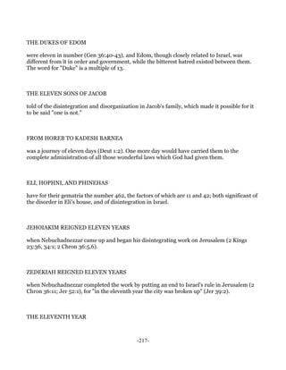 THE DUKES OF EDOM

were eleven in number (Gen 36:40-43), and Edom, though closely related to Israel, was
different from it in order and government, while the bitterest hatred existed between them.
The word for "Duke" is a multiple of 13.



THE ELEVEN SONS OF JACOB

told of the disintegration and disorganization in Jacob's family, which made it possible for it
to be said "one is not."



FROM HOREB TO KADESH BARNEA

was a journey of eleven days (Deut 1:2). One more day would have carried them to the
complete administration of all those wonderful laws which God had given them.



ELI, HOPHNI, AND PHINEHAS

have for their gematria the number 462, the factors of which are 11 and 42; both significant of
the disorder in Eli's house, and of disintegration in Israel.



JEHOIAKIM REIGNED ELEVEN YEARS

when Nebuchadnezzar came up and began his disintegrating work on Jerusalem (2 Kings
23:36, 34:1; 2 Chron 36:5,6).



ZEDEKIAH REIGNED ELEVEN YEARS

when Nebuchadnezzar completed the work by putting an end to Israel's rule in Jerusalem (2
Chron 36:11; Jer 52:1), for "in the eleventh year the city was broken up" (Jer 39:2).



THE ELEVENTH YEAR



                                              -217-
 