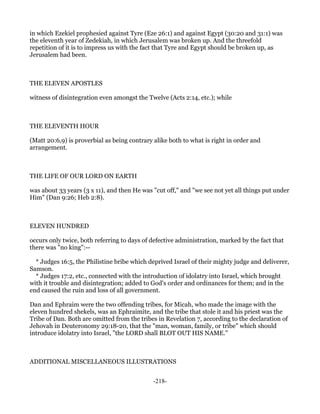 in which Ezekiel prophesied against Tyre (Eze 26:1) and against Egypt (30:20 and 31:1) was
the eleventh year of Zedekiah, in which Jerusalem was broken up. And the threefold
repetition of it is to impress us with the fact that Tyre and Egypt should be broken up, as
Jerusalem had been.



THE ELEVEN APOSTLES

witness of disintegration even amongst the Twelve (Acts 2:14, etc.); while



THE ELEVENTH HOUR

(Matt 20:6,9) is proverbial as being contrary alike both to what is right in order and
arrangement.



THE LIFE OF OUR LORD ON EARTH

was about 33 years (3 x 11), and then He was "cut off," and "we see not yet all things put under
Him" (Dan 9:26; Heb 2:8).



ELEVEN HUNDRED

occurs only twice, both referring to days of defective administration, marked by the fact that
there was "no king":--

  * Judges 16:5, the Philistine bribe which deprived Israel of their mighty judge and deliverer,
Samson.
  * Judges 17:2, etc., connected with the introduction of idolatry into Israel, which brought
with it trouble and disintegration; added to God's order and ordinances for them; and in the
end caused the ruin and loss of all government.

Dan and Ephraim were the two offending tribes, for Micah, who made the image with the
eleven hundred shekels, was an Ephraimite, and the tribe that stole it and his priest was the
Tribe of Dan. Both are omitted from the tribes in Revelation 7, according to the declaration of
Jehovah in Deuteronomy 29:18-20, that the "man, woman, family, or tribe" which should
introduce idolatry into Israel, "the LORD shall BLOT OUT HIS NAME."



ADDITIONAL MISCELLANEOUS ILLUSTRATIONS


                                              -218-
 