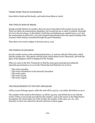 THERE WERE TWELVE PATRIARCHS

from Seth to Noah and his family, and twelve from Shem to Jacob.



THE TWELVE SONS OF ISRAEL

though actually thirteen in number, there are never more than twelve names in any one list.
There are about 18 enumerations altogether, but in each list one or other is omitted. Generally
it is Levi, but not always. In Revelation 7 both Dan and Ephraim are omitted (see p. 211), but
the enumeration is still twelve, Levi and Joseph being introduced for this special sealing of the
remnant which shall go unscathed through the great tribulation.

Then there were twelve Judges or Saviours (see p. 214).



THE TEMPLE OF SOLOMON

has the number twelve as the predominating factor, in contrast with the Tabernacle, which
had the number five. This agrees with the grace which shines in the Tabernacle, and with the
glory of the kingdom which is displayed in the Temple.

When we come to the New Testament we find the same great principle pervading the
Apostolic government as we see in the Patriarchal and National, for we have:

  * The twelve Apostles.
  * The twelve foundations in the heavenly Jerusalem.
  * The twelve gates.
  * The twelve pearls.
  * The twelve angels.



THE MEASUREMENT OF THE NEW JERUSALEM

will be 12,000 furlongs square, while the wall will be 144 (12 x 12) cubits, Revelation 21:16,17.

The number of the sealed in Revelation 7:4 will be 144,000, and all that has to do with the
Twelve Tribes is necessarily pervaded by this number, such as the stones in the High Priest's
breastplate, the stones taken out of the Jordan, the number of the spies, etc. etc., and
therefore we have not referred to all such reference in these pages.




                                              -220-
 