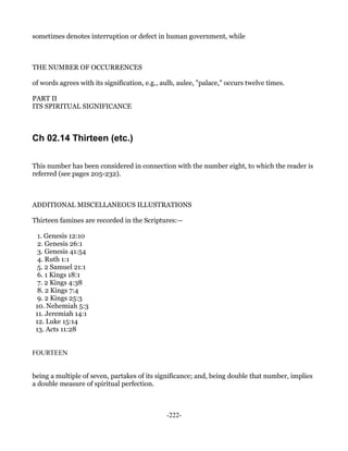 sometimes denotes interruption or defect in human government, while



THE NUMBER OF OCCURRENCES

of words agrees with its signification, e.g., aulh, aulee, "palace," occurs twelve times.

PART II
ITS SPIRITUAL SIGNIFICANCE



Ch 02.14 Thirteen (etc.)

This number has been considered in connection with the number eight, to which the reader is
referred (see pages 205-232).



ADDITIONAL MISCELLANEOUS ILLUSTRATIONS

Thirteen famines are recorded in the Scriptures:—

  1. Genesis 12:10
  2. Genesis 26:1
  3. Genesis 41:54
  4. Ruth 1:1
  5. 2 Samuel 21:1
  6. 1 Kings 18:1
  7. 2 Kings 4:38
  8. 2 Kings 7:4
  9. 2 Kings 25:3
 10. Nehemiah 5:3
 11. Jeremiah 14:1
 12. Luke 15:14
 13. Acts 11:28


FOURTEEN


being a multiple of seven, partakes of its significance; and, being double that number, implies
a double measure of spiritual perfection.



                                               -222-
 