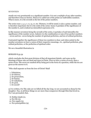 SEVENTEEN

stands out very prominently as a significant number. It is not a multiple of any other number,
and therefore it has no factors. Hence it is called one of the prime (or indivisible) numbers.
What is more, it is the seventh in the list of the prime numbers.

The series runs 1, 3, 5, 7, 11, 13, 17, etc. Thirteen, it will be noted, is also a prime number, and
is therefore important; but it is the sixth of the series: hence it partakes of the significance of
the number 6, and is indeed an intensified expression of it.

In like manner seventeen being the seventh of the series, it partakes of and intensifies the
significance of the number seven. Indeed, it is the combination or sum of two perfect numbers
—seven and ten—seven being the number of spiritual perfection, and ten of ordinal perfection.

Contrasted together the significance of these two numbers is clear; and when united in the
number seventeen we have a union of their respective meanings, viz., spiritual perfection, plus
ordinal perfection, or the perfection of spiritual order.

We see a beautiful illustration in


ROMANS 8:35-39

which concludes the first great division of that all-important Epistle, and sums up the
blessings of those who are dead and risen in Christ. First we have a series of seven, then a
series of ten. The seven are marked off by being put in the form of a question, while the ten are
given as the answer to it.

"Who shall separate us from the love of Christ? Shall

 1. Tribulation,
 2. Or distress,
 3. Or persecution,
 4. Or famine,
 5. Or nakedness,
 6. Or peril,
 7. Or sword?

as it is written, For Thy sake are we killed all the day long; we are accounted as sheep for the
slaughter. Nay, in all these things we are more than conquerors through Him that loved us.
For I am persuaded, that,

  8. Neither death (1),
  9. Nor life (2),
 10. Nor angels (3),
 11. Nor principalities (4),


                                                -224-
 