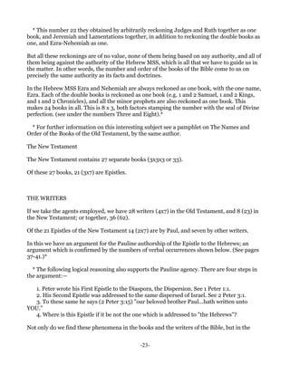* This number 22 they obtained by arbitrarily reckoning Judges and Ruth together as one
book, and Jeremiah and Lamentations together, in addition to reckoning the double books as
one, and Ezra-Nehemiah as one.

But all these reckonings are of no value, none of them being based on any authority, and all of
them being against the authority of the Hebrew MSS, which is all that we have to guide us in
the matter. In other words, the number and order of the books of the Bible come to us on
precisely the same authority as its facts and doctrines.

In the Hebrew MSS Ezra and Nehemiah are always reckoned as one book, with the one name,
Ezra. Each of the double books is reckoned as one book (e.g. 1 and 2 Samuel, 1 and 2 Kings,
and 1 and 2 Chronicles), and all the minor prophets are also reckoned as one book. This
makes 24 books in all. This is 8 x 3, both factors stamping the number with the seal of Divine
perfection. (see under the numbers Three and Eight).*

  * For further information on this interesting subject see a pamphlet on The Names and
Order of the Books of the Old Testament, by the same author.

The New Testament

The New Testament contains 27 separate books (3x3x3 or 33).

Of these 27 books, 21 (3x7) are Epistles.



THE WRITERS

If we take the agents employed, we have 28 writers (4x7) in the Old Testament, and 8 (23) in
the New Testament; or together, 36 (62).

Of the 21 Epistles of the New Testament 14 (2x7) are by Paul, and seven by other writers.

In this we have an argument for the Pauline authorship of the Epistle to the Hebrews; an
argument which is confirmed by the numbers of verbal occurrences shown below. (See pages
37-41.)*

  * The following logical reasoning also supports the Pauline agency. There are four steps in
the argument:—

  1. Peter wrote his First Epistle to the Diaspora, the Dispersion. See 1 Peter 1:1.
  2. His Second Epistle was addressed to the same dispersed of Israel. See 2 Peter 3:1.
  3. To these same he says (2 Peter 3:15) "our beloved brother Paul...hath written unto
YOU."
  4. Where is this Epistle if it be not the one which is addressed to "the Hebrews"?

Not only do we find these phenomena in the books and the writers of the Bible, but in the


                                             -23-
 