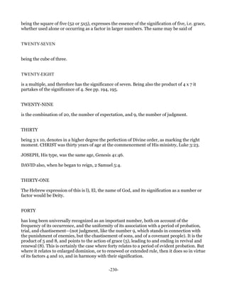 being the square of five (52 or 5x5), expresses the essence of the signification of five, i.e. grace,
whether used alone or occurring as a factor in larger numbers. The same may be said of


TWENTY-SEVEN


being the cube of three.


TWENTY-EIGHT

is a multiple, and therefore has the significance of seven. Being also the product of 4 x 7 it
partakes of the significance of 4. See pp. 194, 195.


TWENTY-NINE

is the combination of 20, the number of expectation, and 9, the number of judgment.


THIRTY

being 3 x 10, denotes in a higher degree the perfection of Divine order, as marking the right
moment. CHRIST was thirty years of age at the commencement of His ministry, Luke 3:23.

JOSEPH, His type, was the same age, Genesis 41:46.

DAVID also, when he began to reign, 2 Samuel 5:4.


THIRTY-ONE

The Hebrew expression of this is l), El, the name of God, and its signification as a number or
factor would be Deity.


FORTY

has long been universally recognized as an important number, both on account of the
frequency of its occurrence, and the uniformity of its association with a period of probation,
trial, and chastisement—(not judgment, like the number 9, which stands in connection with
the punishment of enemies, but the chastisement of sons, and of a covenant people). It is the
product of 5 and 8, and points to the action of grace (5), leading to and ending in revival and
renewal (8). This is certainly the case where forty relates to a period of evident probation. But
where it relates to enlarged dominion, or to renewed or extended rule, then it does so in virtue
of its factors 4 and 10, and in harmony with their signification.


                                                -230-
 