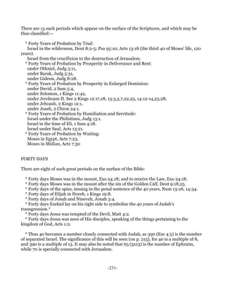 There are 15 such periods which appear on the surface of the Scriptures, and which may be
thus classified:—

  * Forty Years of Probation by Trial:
   Israel in the wilderness, Deut 8:2-5; Psa 95:10; Acts 13:18 (the third 40 of Moses' life, 120
years).
   Israel from the crucifixion to the destruction of Jerusalem.
  * Forty Years of Probation by Prosperity in Deliverance and Rest:
   under Othniel, Judg 3:11,
   under Barak, Judg 5:31,
   under Gideon, Judg 8:28.
  * Forty Years of Probation by Prosperity in Enlarged Dominion:
   under David, 2 Sam 5:4,
   under Solomon, 1 Kings 11:42,
   under Jeroboam II. See 2 Kings 12:17,18, 13:3,5,7,22,25, 14:12-14,23,28,
   under Jehoash, 2 Kings 12:1,
   under Joash, 2 Chron 24:1.
  * Forty Years of Probation by Humiliation and Servitude:
   Israel under the Philistines, Judg 13:1.
   Israel in the time of Eli, 1 Sam 4:18.
   Israel under Saul, Acts 13:21.
  * Forty Years of Probation by Waiting:
   Moses in Egypt, Acts 7:23.
   Moses in Midian, Acts 7:30


FORTY DAYS

There are eight of such great periods on the surface of the Bible:

  * Forty days Moses was in the mount, Exo 24:18; and to receive the Law, Exo 24:18.
  * Forty days Moses was in the mount after the sin of the Golden Calf, Deut 9:18,25.
  * Forty days of the spies, issuing in the penal sentence of the 40 years, Num 13:26, 14:34.
  * Forty days of Elijah in Horeb, 1 Kings 19:8.
  * Forty days of Jonah and Nineveh, Jonah 3:4.
  * Forty days Ezekiel lay on his right side to symbolize the 40 years of Judah's
transgression.*
  * Forty days Jesus was tempted of the Devil, Matt 4:2.
  * Forty days Jesus was seen of His disciples, speaking of the things pertaining to the
kingdom of God, Acts 1:2.

  * Thus 40 becomes a number closely connected with Judah, as 390 (Eze 4:5) is the number
of separated Israel. The significance of this will be seen (on p. 215), for 40 is a multiple of 8,
and 390 is a multiple of 13. It may also be noted that 65 (5x13) is the number of Ephraim,
while 70 is specially connected with Jerusalem.



                                               -231-
 