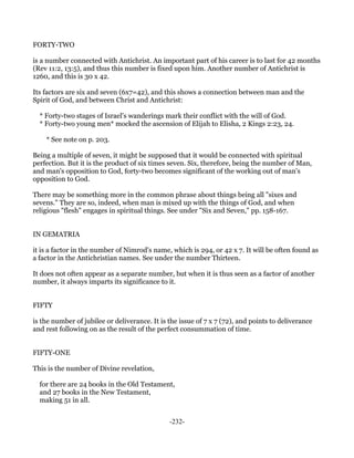 FORTY-TWO

is a number connected with Antichrist. An important part of his career is to last for 42 months
(Rev 11:2, 13:5), and thus this number is fixed upon him. Another number of Antichrist is
1260, and this is 30 x 42.

Its factors are six and seven (6x7=42), and this shows a connection between man and the
Spirit of God, and between Christ and Antichrist:

  * Forty-two stages of Israel's wanderings mark their conflict with the will of God.
  * Forty-two young men* mocked the ascension of Elijah to Elisha, 2 Kings 2:23, 24.

    * See note on p. 203.

Being a multiple of seven, it might be supposed that it would be connected with spiritual
perfection. But it is the product of six times seven. Six, therefore, being the number of Man,
and man's opposition to God, forty-two becomes significant of the working out of man's
opposition to God.

There may be something more in the common phrase about things being all "sixes and
sevens." They are so, indeed, when man is mixed up with the things of God, and when
religious "flesh" engages in spiritual things. See under "Six and Seven," pp. 158-167.


IN GEMATRIA

it is a factor in the number of Nimrod's name, which is 294, or 42 x 7. It will be often found as
a factor in the Antichristian names. See under the number Thirteen.

It does not often appear as a separate number, but when it is thus seen as a factor of another
number, it always imparts its significance to it.


FIFTY

is the number of jubilee or deliverance. It is the issue of 7 x 7 (72), and points to deliverance
and rest following on as the result of the perfect consummation of time.


FIFTY-ONE

This is the number of Divine revelation,

  for there are 24 books in the Old Testament,
  and 27 books in the New Testament,
  making 51 in all.


                                               -232-
 