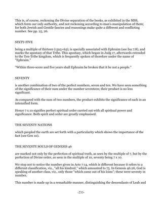 This is, of course, reckoning the Divine separation of the books, as exhibited in the MSS,
which form our only authority, and not reckoning according to man's manipulation of them;
for both Jewish and Gentile fancies and reasonings make quite a different and conflicting
number. See pp. 25, 26.


SIXTY-FIVE

being a multiple of thirteen (13x5=65), is specially associated with Ephraim (see Isa 7:8), and
marks the apostasy of that Tribe. This apostasy, which began in Judg 17, afterwards extended
to the Ten-Tribe kingdom, which is frequently spoken of therefore under the name of
"Ephraim."

"Within three-score and five years shall Ephraim be broken that it be not a people."


SEVENTY

is another combination of two of the perfect numbers, seven and ten. We have seen something
of the significance of their sum under the number seventeen; their product is no less
significant.

As compared with the sum of two numbers, the product exhibits the significance of each in an
intensified form.

Hence 7 x 10 signifies perfect spiritual order carried out with all spiritual power and
significance. Both spirit and order are greatly emphasised.


THE SEVENTY NATIONS

which peopled the earth are set forth with a particularity which shows the importance of the
fact (see Gen 10).


THE SEVENTY SOULS OF GENESIS 46

are marked not only by the perfection of spiritual truth, as seen by the multiple of 7, but by the
perfection of Divine order, as seen in the multiple of 10, seventy being 7 x 10.

We stop not to notice the number given in Acts 7:14, which is different because it refers to a
different classification, viz., "all his kindred," which amounted to 75. In Genesis 46:26, God is
speaking of another class, viz., only those "which came out of his loins"; these were seventy in
number.

This number is made up in a remarkable manner, distinguishing the descendants of Leah and


                                              -233-
 