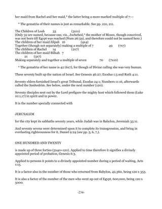 her maid from Rachel and her maid,* the latter being a more marked multiple of 7:—

  * The gematria of their names is just as remarkable. See pp. 210, 211.

The Children of Leah       33           (3x11)
(Only 32 are named, because one, viz., Jochebed,* the mother of Moses, though conceived,
was not born till Egypt was reached (Num 26:59), and therefore could not be named here.)
The children of her maid Zilpah 16             (4x4)
Together (though not separately) making a multiple of 7          49     (7x7)
The children of Rachel     14           (2x7)
The children of her maid Bilhah 7
      21     (3x7)
Making separately and together a multiple of seven         70    (7x10)

  * The gematria of her name is 42 (6x7), for though of Divine calling she was very human.

These seventy built up the nation of Israel. See Genesis 46:27; Exodus 1:5 and Ruth 4:11.

Seventy elders furnished Israel's great Tribunal, Exodus 24:1; Numbers 11:16, afterwards
called the Sanhedrim. See below, under the next number (120).

Seventy disciples sent out by the Lord prefigure the mighty host which followed them (Luke
10:1,17) in spirit and in power.

It is the number specially connected with


JERUSALEM

for the city kept its sabbaths seventy years, while Judah was in Babylon, Jeremiah 35:11.

And seventy sevens were determined upon it to complete its transgression, and bring in
everlasting righteousness for it, Daniel 9:24 (see pp. 5, 6, 7,).


ONE HUNDRED AND TWENTY

is made up of three forties (3x40=120). Applied to time therefore it signifies a divinely
appointed period of probation, Genesis 6:3.

Applied to persons it points to a divinely appointed number during a period of waiting, Acts
1:15.

It is a factor also in the number of those who returned from Babylon, 42,360, being 120 x 353.

It is also a factor of the number of the men who went up out of Egypt, 600,000, being 120 x
5000.


                                              -234-
 