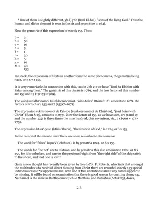 * One of them is slightly different, yh-l) ynb (Beni El-hai), "sons of the living God." Thus the
human and divine element is seen in the six and seven (see p. 164).

Now the gematria of this expression is exactly 153. Thus:

b=     2
n=     50
y=     10
h=     5
)=     1
l=     30
h=     5
y=     10
M=     40
       153

In Greek, the expression exhibits in another form the same phenomena, the gematria being
3213, or 3 x 7 x 153.

It is very remarkable, in connection with this, that in Job 2:1 we have "Beni-ha Elohim with
Satan among them." The gematria of this phrase is 1989, and the two factors of this number
are 153 and 13 (13x153=1989).

The word sunklhronomoi (sunkleeronomoi), "joint-heirs" (Rom 8:17), amounts to 1071, the
factors of which are 153 and 7 (153x7=1071).

The expression suklhronomoi de Cristou (sunkleeronomoi de Christou), "joint heirs with
Christ" (Rom 8:17), amounts to 2751. Now the factors of 153, as we have seen, are 9 and 17,
and the number 2751 is three times the nine hundred, plus seventeen, viz., 3 x (900 + 17) =
2751.

The expression ktisiV qeou (ktisis Theou), "the creation of God," is 1224, or 8 x 153.

In the record of the miracle itself there are some remarkable phenomena:—

  The word for "fishes" icqueV (ichthues), is by gematria 1224, or 8 x 153.

  The words for "the net" are to diktuon, and by gematria this also amounts to 1224, or 8 x
153, for it is unbroken, and carries the precious freight from "the right side" of the ship safely
to the shore, and "not one is lost."

Quite a new thought has recently been given by Lieut.-Col. F. Roberts, who finds that amongst
the multitudes who received direct blessing from Christ there are recorded exactly 153 special
individual cases! We append his list, with one or two alterations: and if any names appear to
be missing, it will be found on examination that there is good reason for omitting them; e.g.,
Nathanael is the same as Bartholomew; while Matthias, and Barsabas (Acts 1:23), Joses,


                                               -237-
 