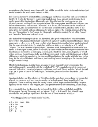 gematria merely, though, as we have said, that will be one of the factors in the calculation, just
as the letters in the word Jesus amount to 888.

But 666 was the secret symbol of the ancient pagan mysteries connected with the worship of
the Devil. It is to day the secret connecting link between those ancient mysteries and their
modern revival in Spiritualism, Theosophy, etc. The efforts of the great enemy are now
directed towards uniting all into one great whole. The newspapers, wordldy and religious, are
full of schemes as to such a union. "Reunion" is in the air. The societies for the re-union of
Christendom, and the Conferences for the re-union of the Churches, are alike parts of the
same great movement, and are all making for and are signs of the coming Apostasy. During
this age, "Separation" is God's word for His people, and is the mark of Christ; while "union"
and "re-union" is the mark of Antichrist.

The number 6 was stamped on the old mysteries. The great secret symbol consisted of the
three letters SSS, because the letter S in the Greek alphabet was the symbol of the figure 6 (see
page 49). a = 1, b = 2, g = 3, d = 4, e = 5, but when it came to 6, another letter was introduced!
Not the next—the sixth letter (z, zeta)—but a different letter, a peculiar form of S, called
"stigma" (V). Now the word stigma (stigma), means a mark, but especially a mark made by a
brand as burnt upon slaves, cattle, or soldiers, by their owners or masters; or on devotees who
thus branded themselves as belonging to their gods. It is from stizw, stizo, to prick, or brand
with a hot iron. Hence it came to be used of scars or wound-prints, and it is thus used by Paul
of his scars, which he regarded as the tokens of his sufferings, the marks which he bore on his
body for the sake of his Lord and Master, and marking him as belonging to the one who had
bought him (Gal 6:17).

This letter is becoming familiar to us now; and it is not pleasant when we see many thus
marked (ignorantly, no doubt) with the symbolical "S," "S," especially when it is connected,
not with "salvation," but with judgment, and is asociated with "blood and fire," which, in Joel
2:30, 31, is given as one of the awful signs "before the great and terrible day of the Lord
come."

Apostasy is before us. The religion of Christ has, in the past, been opposed and corrupted, but
when it once comes, as it has come in our day, to be burlesqued, there is nothing left but
judgment. There is nothing more the enemy can do before he proceeds to build up the great
apostasy on the ruins of true religion, and thus prepare the way for the coming of the Judge.

It is remarkable that the Romans did not use all the letters of their alphabet, as did the
Hebrews and Greeks. They used only six letters,* D, C, L, X, V, and I. And it is still more
remarkable, and perhaps significant, that the sum of these amounts to 666:—

  * The M appears to have been merely two D's.

1. D = 500   600    666
2. C = 100
3. L = 50    60
4. X = 10
5. V = 5     6


                                              -242-
 