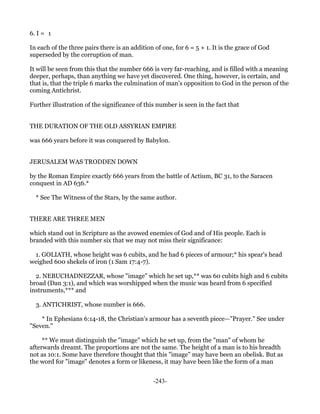 6. I = 1

In each of the three pairs there is an addition of one, for 6 = 5 + 1. It is the grace of God
superseded by the corruption of man.

It will be seen from this that the number 666 is very far-reaching, and is filled with a meaning
deeper, perhaps, than anything we have yet discovered. One thing, however, is certain, and
that is, that the triple 6 marks the culmination of man's opposition to God in the person of the
coming Antichrist.

Further illustration of the significance of this number is seen in the fact that


THE DURATION OF THE OLD ASSYRIAN EMPIRE

was 666 years before it was conquered by Babylon.


JERUSALEM WAS TRODDEN DOWN

by the Roman Empire exactly 666 years from the battle of Actium, BC 31, to the Saracen
conquest in AD 636.*

  * See The Witness of the Stars, by the same author.


THERE ARE THREE MEN

which stand out in Scripture as the avowed enemies of God and of His people. Each is
branded with this number six that we may not miss their significance:

 1. GOLIATH, whose height was 6 cubits, and he had 6 pieces of armour;* his spear's head
weighed 600 shekels of iron (1 Sam 17:4-7).

  2. NEBUCHADNEZZAR, whose "image" which he set up,** was 60 cubits high and 6 cubits
broad (Dan 3:1), and which was worshipped when the music was heard from 6 specified
instruments,*** and

  3. ANTICHRIST, whose number is 666.

    * In Ephesians 6:14-18, the Christian's armour has a seventh piece—"Prayer." See under
"Seven."

     ** We must distinguish the "image" which he set up, from the "man" of whom he
afterwards dreamt. The proportions are not the same. The height of a man is to his breadth
not as 10:1. Some have therefore thought that this "image" may have been an obelisk. But as
the word for "image" denotes a form or likeness, it may have been like the form of a man


                                               -243-
 