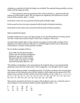 standing on a pedestal of which the height was included. The pedestal being probably 24 (6x4)
cubits, and the image 36 (6x6).

     *** The numerical value (by gematria) of the words in Daniel 3:1, which describe the
setting up of this image is 4662. The very figures are significant, but still more so are the
factors of this number. 4662 = 7 x 666.

In the first we have one six connected with the pride of fleshly might.

In the second we have two sixes connected with the pride of absolute dominion.

In the third we have three sixes connected with the pride of Satanic guidance.


THE TALENTS OF GOLD

brought to Solomon in a year were 666 (1 Kings 10:14). But this perfection of money-power
was only "vanity and vexation of spirit" (Eccl 2:8,11; compare 1 Tim 6:10).

As to the triple number 666, we have already seen (page 121) that while one figure (6) is
significant, two figures (66) are still more so; and three figures (666) seem to denote the
concentration or essence of the particular number.

We see further examples of this in

  Jesus, 888, the dominical number;
  Sodom, 999, the number of judgment;
  Damascus, 444, the world number;
  The beast, 666, the number of man.
  "Verily, verily, I say unto you," 888;
  The Lord God made, 888; etc., etc.

"The children of Adonikam" who returned from the Captivity (Ezra 2:13) numbered 666.
Adonikam means the lord of the enemy. This is suggestive, even though it may be vague.

The number 666 has another remarkable property. It is further marked as the concentration
and essence of 6 by being the sum of all the numbers which makes up the square of six! The
square of six is 36 (62, or 6x6), and the sum of the numbers 1 to 36 = 666, i.e., 1 + 2 + 3 + 4 +
5 + 6 + 7 + 8 + 9 + 10 + 11 + 12 + 13 + 14 + 15 + 16 + 17 + 18 + 19 + 20 + 21 + 22 + 23 + 24 +
25 + 26 + 27 + 28 + 29 + 30 + 31 + 32 + 33 + 34 + 35 + 36 = 666.

They may be arranged in the form of a square with six figures each way, so that the sum of
each six figures in any direction shall be another significant trinity = 111.

6      32     3      34     35     1
7      11     27     28     8      30
19     14     16     15     23     24


                                              -244-
 