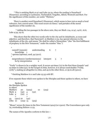 * This is omitting Mark 10:47 and Luke 24:19, where the reading is NazarhnoV
(Nazarene), according to Lachmann, Tischendorf, Tregelles, Alford, Westcott and Hort. For
the significance of this number, see under "Thirteen."

      There is another word NazarhnoV (Nazarene), which seems to have not so much a local
reference, but a moral sense. This word occurs six times,* and partakes of the moral
significance of the number six.

       * Adding the two passages in the above note, they are Mark 1:24, 10:47, 14:67, 16:6;
Luke 4:34, 24:19.

      This shows that the other two words refer to the city and its inhabitants, as noun and
adjective; and therefore, that NazwraioV, in Matthew 2:23, has special reference to the
inhabitants of the city, and means "He shall be called a Nazarethan." (See "the first fulfillment
of prophecy in the New Testament," under the number "One.")

  *
    ounesiV (sunesis)       understanding 6            7
       knowledge 1
  * sperma (sperma), seed, 44 (4x11).
  *
    meqermhneuw (methermeeneuo) interpret              5      7
       be by interpretation       2

"Verily" is shown to be a weighty word. It occurs 49 times (72) in the first three Gospels* and
25 times in John (52). In the Gospel of John, however, it is always used double ("Verily,
verily"), making 50 altogether in John, and 49 in the other three, or 99 in all (32x11).

  * Omitting Matthew 6:11 and Luke 23:35 with RV.

If we separate those which were spoken to the Disciples and those spoken to others, we have

       Spoken to
the Disciples Spoken
to others
Matthew       20    (22x5)       10      (2x5)
Mark 9        (32) 4       (22)
Luke 4        (22) 2
       =            =
33     (3x11) 16    (42)
John 10       (2x5) 15     (3x5)

"Moses" occurs 80 times in the New Testament (42x5) (or 23x10). The Concordance gave only
79, overlooking Hebrew 11:23.

The names of the Apostles conform to this law:—


                                              -27-
 