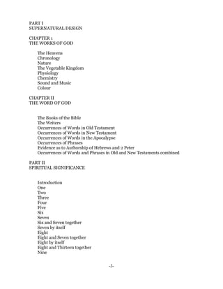 PART I
SUPERNATURAL DESIGN

CHAPTER 1
THE WORKS OF GOD

   The Heavens
   Chronology
   Nature
   The Vegetable Kingdom
   Physiology
   Chemistry
   Sound and Music
   Colour

CHAPTER II
THE WORD OF GOD


   The Books of the Bible
   The Writers
   Occurrences of Words in Old Testament
   Occurrences of Words in New Testament
   Occurrences of Words in the Apocalypse
   Occurrences of Phrases
   Evidence as to Authorship of Hebrews and 2 Peter
   Occurrences of Words and Phrases in Old and New Testaments combined

PART II
SPIRITUAL SIGNIFICANCE


   Introduction
   One
   Two
   Three
   Four
   Five
   Six
   Seven
   Six and Seven together
   Seven by itself
   Eight
   Eight and Seven together
   Eight by itself
   Eight and Thirteen together
   Nine


                                    -3-
 
