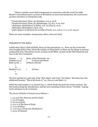 * There is another seven-fold arrangement in connection with this word; for while
Bruder's Concordance gives 14 times in Revelation as noun and interjection, the word occurs
42 times elsewhere as interjection only.

  * brontai (brontai), (Nom. pl.) thunders, 10:3,4, 16:18
  * brontai (brontai), (Nom. pl.) thunderings, 4:5, 8:5, 11:19, 19:6
  * akolouqew (akoloutheo), to follow, 6:8, 14:4,8,9,13, 19:14
   akolouqew (akoloutheo), reach, 18:5
  * piptw (pipto), to fall down (in worship of God), 4:10, 5:8,14, 7:11, 11:16, 19:4,10

These are some examples, among many others, from one book.



PHRASES OF THE BIBLE

tw$dl:w$t@ hl@e)' (aleh tol'doth), these are the generations, i.e., these are the events that
time brought forth to him; (from dly (yalad), to bring forth); or these are the things or persons
produced by him. This phrase occurs 14 times in the Bible, 13 times in the Old Testament and
once in the New Testament.

Genesis      11      times, of the Patriarchs, etc.
Numbers (3:1)        1      of Aaron and Moses
Ruth (4:18) 1        of Pharez (David)
      =
      13
Matthew (1:1)        1      of Jesus
      =
      14

The first and last are used only of the "first Adam" and of the "last Adam." But these have the
additional formula, "This is the book of," etc. (Gen 5:1 and Matt 1:1).

While the total number is 14, Genesis has 11, which divide the book into twelve sections. The
first section being the Introduction, and the rest consisting of these eleven "Tol'doth," making
twelve divisions in all, in Genesis.

The eleven Tol'doth in Genesis are as follows:—

 1. 2:4-4:26 The Heavens and the Earth
 2. 5:1-6:8 Adam
 3. 6:9-9:29 Noah
 4. 10:1-11:9 The Sons of Noah
 5. 11:10-26 Shem
 6. 11:27-25:11 Terah (not Abraham's!)
 7. 25:12-18 Ishmael


                                               -31-
 