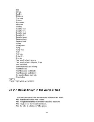 Ten
      Eleven
      Twelve
      Thirteen
      Fourteen
      Fifteen
      Seventeen
      Nineteen
      Twenty
      Twenty-one
      Twenty-two
      Twenty-four
      Twenty-five
      Twenty-seven
      Twenty-eight
      Twenty-nine
      Thirty
      Thirty-one
      Forty
      Forty-two
      Fifty
      Fifty-one
      Sixty-five
      Seventy
      One hundred and twenty
      One hundred and fifty and three
      Two hundred
      Three hundred and ninety
      Four hundred
      Four hundred and thirty
      Four hundred and ninety
      Six hundred and sixty-six
      Conclusion
PART I
ITS SUPERNATURAL DESIGN



Ch 01.1 Design Shown in The Works of God

      "Who hath measured the waters in the hollow of His hand;
      And meted out heaven with a span;
      And comprehended the dust of the earth in a measure,
      And weighed the mountains in scales,
      And the hills in a balance?" (Isa 40:12)


                                         -4-
 