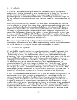 if we do not find it.

If we look at a window of coloured glass, made after the modern fashion, with pieces of
various colours put in at haphazard, we see at once that there is no design. But if we observe
another window in which the pieces of glass are arranged in a perfect and intricate
geometrical pattern, or with human or other forms, we immediately acknowledge design, and
say that the hand that formed that window must have been guided by a head that designed the
whole!

This is our conclusion, then, as to the works and Word of God. Neither Moses nor any other
person could have secured the above results. Moses used a certain word by Divine inspiration,
not knowing, in all probability, how many times he had used it. It is inconceivable that, even
had he known, he could have told Joshua how many times he was to use it; and that Joshua
could have arranged with another; and that this could have gone on for fifteen centuries and
ensured that the last writer should use the word only a certain definite number of times so as
to secure a particular result! Impossible! No! Each writer must have been ignorant as to this
final result; but each wrote "as he was moved by the Holy Ghost"; and hence, each contributed
such a part as should end in perfecting the original design.

This sweeps away as with a flood, all the puny attempts of man either in attacking or
defending the inspiration of the Word of God; for that word has suffered almost as much from
the unwise defences of its friends, as from the malignant attacks of its enemies.

"The Law of the LORD is perfect."

We take the high ground of making everything else submit to it. Instead of making the Bible
agree with science, science must agree with the Bible. If it does not, it is only because it is
"science falsely so-called," and not real science. Scientia is the Latin word for knowledge.
Whereas very much of what goes by the name of "science" to-day is not science at all. It is only
hypothesis! Read man's books on this so-called science, and you will get tired of the never-
ending repetition of such words as "hypothesis," "conjecture," "supposition," etc., etc. This is
the reason that such theories, which are falsely dignified by the name of science, are
constantly changing. We talk of the "Science of Geology," or of "Medical Science"; but read
books on geology or medicine, for example, written fifty years ago, and you will find that they
are now quite "out of date." But truth cannot change. Truth will never be "out of date." What
we know can never alter! This of itself proves that the word science is wrongly used when it is
applied only to hypotheses, which are merely invented to explain certain phenomena.

It is not for such theories that we are going to give up facts. It is not for conjectures that we are
going to abandon truth. Man must offer us something better than his own thoughts if he
wants us to give up the thoughts of God. In the Bible we have got something certain and
something perfect. Every fact and truth which is discovered only helps to prove its truth and
to exhibit its perfection. No monument that has ever been dug up—no manuscript that has
ever been discovered, has ever been other than an evidence of Bible truth! We are not afraid of
any phenomena which may be observed in the rocks, or of any monuments or tablets which
may be dug up from beneath them. These are not, and never have been, contrary to the Word
of God. It is only man's interpretation of them which is against that Word, because it is only


                                                -40-
 
