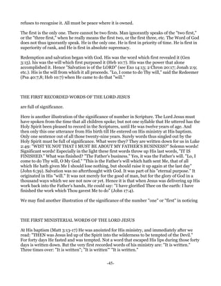 refuses to recognise it. All must be peace where it is owned.

The first is the only one. There cannot be two firsts. Man ignorantly speaks of the "two first,"
or the "three first," when he really means the first two, or the first three, etc. The Word of God
does not thus ignorantly speak. He is the only one. He is first in priority of time. He is first in
superiority of rank, and He is first in absolute supremacy.

Redemption and salvation began with God. His was the word which first revealed it (Gen
3:15). his was the will which first purposed it (Heb 10:7). His was the power that alone
accomplished it. Hence "Salvation is of the LORD" (see Exo 14:13; 2 Chron 20:17; Jonah 2:9;
etc.). His is the will from which it all proceeds. "Lo, I come to do Thy will," said the Redeemer
(Psa 40:7,8; Heb 10:7) when He came to do that "will."



THE FIRST RECORDED WORDS OF THE LORD JESUS

are full of significance.

Here is another illustration of the significance of number in Scripture. The Lord Jesus must
have spoken from the time that all children spoke; but not one syllable that He uttered has the
Holy Spirit been pleased to record in the Scriptures, until He was twelve years of age. And
then only this one utterance from His birth till He entered on His ministry at His baptism.
Only one sentence out of all those twenty-nine years. Surely words thus singled out by the
Holy Spirit must be full of significance. What were they? They are written down for us in Luke
2:49: "WIST YE NOT THAT I MUST BE ABOUT MY FATHER'S BUSINESS?" Solemn words!
Significant words! Especially in the light these first words throw up His last words, "IT IS
FINISHED." What was finished? "The Father's business." Yes, it was the Father's will. "Lo, I
come to do Thy will, O My God." "This is the Father's will which hath sent Me, that of all
which He hath given Me I should lose nothing, but should raise it up again at the last day"
(John 6:39). Salvation was no afterthought with God. It was part of his "eternal purpose." It
originated in His "will." It was not merely for the good of man, but for the glory of God in a
thousand ways which we see not now or yet. Hence it is that when Jesus was delivering up His
work back into the Father's hands, He could say: "I have glorified Thee on the earth: I have
finished the work which Thou gavest Me to do" (John 17:4).

We may find another illustration of the significance of the number "one" or "first" in noticing



THE FIRST MINISTERIAL WORDS OF THE LORD JESUS

At His baptism (Matt 3:13-17) He was anointed for His ministry, and immediately after we
read: "THEN was Jesus led up of the Spirit into the wilderness to be tempted of the Devil."
For forty days He fasted and was tempted. Not a word that escaped His lips during those forty
days is written down. But the very first recorded words of his ministry are: "It is written."
Three times over: "It is written"; "It is written"' "It is written."


                                               -45-
 