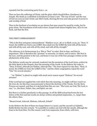 repeated, but the contracting party from v. 19.

Then we have the sufferings of Christ, and the glory which should follow, foreshown in
Joseph. His death as a substitute is foreshown in Isaac's ram. "The way of Cain" and the way
of God are seen in Cain's fruits and Abel's lamb, showing the true and only ground of access to
and worship of God.

Thus in the forefront of revelation we are shown that man cannot be saved by works, but by
grace alone. The foundation of all truth is here. Gospel truth shines brightly here. All is in one
book, and that the first.



THE FIRST COMMANDMENT

"This is the first and great commandment," Matthew 22:37, 38, or in Mark 12:29, 30, "Hear, O
Israel; the LORD our God is one LORD: thou shalt love the LORD thy God with all thy heart,
and with all thy soul, and with all thy mind, and with all thy strength."

The reference is to Deuteronomy 6:4. This is "first" in order, first in time, and first in
importance. This is therefore the "greatest" in necessity, in extent, and in nature. The first in
the Law, and the greatest in the Law, and hence it was one of the four passages written on the
phylacteries of the Jews.

The Hebrew words may be variously rendered, but the quotation of the Lord Jesus, written by
the Holy Spirit in the Gospels, fixes the meaning of the words. In the Hebrew the order is,
"Hear, O Israel, Jehovah our Elohim, Jehovah One." The Jews repeat it to-day thus, "Hear, O
Israel, the LORD our God, the LORD is One," and the whole congregation repeat the word
"One" for several minutes.*

 * As "Elohim" is plural we might with much more reason repeat "Elohenu" for several
minutes!

If the Lord had not supplied the verb which fixes the meaning, we might well have read it as
the Jews do, for this fixes (unconsciously to them) the doctrine of the Trinity. For the three
Persons are named, and then it is declared that they are one: "The Lord, our God, The Lord, is
one," i.e., the three, Father, Son, and Spirit, are one.

But there is a further peculiarity in this passage. In all the MSS and printed texts the last
letters of the first and last words are always written and printed majuscular, i.e., larger than
the others; thus:

"ShemA Israel, Jehovah, Elohenu, Jehovah, EchaD."

In the Hebrew the first of these two larger letters is ( (ayin), and the second is d (daleth).
Rabbi Bochin has this remark, "It is possible to confess one God with the mouth, although the
heart is far from Him. For this reason ( and d are majuscula, from which, with tsere


                                               -47-
 