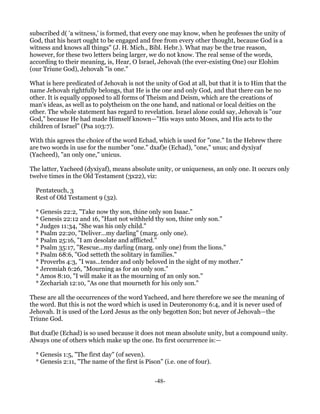 subscribed d( 'a witness,' is formed, that every one may know, when he professes the unity of
God, that his heart ought to be engaged and free from every other thought, because God is a
witness and knows all things" (J. H. Mich., Bibl. Hebr.). What may be the true reason,
however, for these two letters being larger, we do not know. The real sense of the words,
according to their meaning, is, Hear, O Israel, Jehovah (the ever-existing One) our Elohim
(our Triune God), Jehovah "is one."

What is here predicated of Jehovah is not the unity of God at all, but that it is to Him that the
name Jehovah rightfully belongs, that He is the one and only God, and that there can be no
other. It is equally opposed to all forms of Theism and Deism, which are the creations of
man's ideas, as well as to polytheism on the one hand, and national or local deities on the
other. The whole statement has regard to revelation. Israel alone could say, Jehovah is "our
God," because He had made Himself known—"His ways unto Moses, and His acts to the
children of Israel" (Psa 103:7).

With this agrees the choice of the word Echad, which is used for "one." In the Hebrew there
are two words in use for the number "one." dxaf)e (Echad), "one," unus; and dyxiyaf
(Yacheed), "an only one," unicus.

The latter, Yacheed (dyxiyaf), means absolute unity, or uniqueness, an only one. It occurs only
twelve times in the Old Testament (3x22), viz:

  Pentateuch, 3
  Rest of Old Testament 9 (32).

  * Genesis 22:2, "Take now thy son, thine only son Isaac."
  * Genesis 22:12 and 16, "Hast not withheld thy son, thine only son."
  * Judges 11:34, "She was his only child."
  * Psalm 22:20, "Deliver...my darling" (marg. only one).
  * Psalm 25:16, "I am desolate and afflicted."
  * Psalm 35:17, "Rescue...my darling (marg. only one) from the lions."
  * Psalm 68:6, "God setteth the solitary in families."
  * Proverbs 4:3, "I was...tender and only beloved in the sight of my mother."
  * Jeremiah 6:26, "Mourning as for an only son."
  * Amos 8:10, "I will make it as the mourning of an only son."
  * Zechariah 12:10, "As one that mourneth for his only son."

These are all the occurrences of the word Yacheed, and here therefore we see the meaning of
the word. But this is not the word which is used in Deuteronomy 6:4, and it is never used of
Jehovah. It is used of the Lord Jesus as the only begotten Son; but never of Jehovah—the
Triune God.

But dxaf)e (Echad) is so used because it does not mean absolute unity, but a compound unity.
Always one of others which make up the one. Its first occurrence is:—

  * Genesis 1:5, "The first day" (of seven).
  * Genesis 2:11, "The name of the first is Pison" (i.e. one of four).


                                                -48-
 