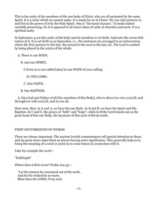 This is the unity of the members of the one body of Christ, who are all animated by the same
Spirit. It is a unity which we cannot make. It is made for us in Christ. We can only preserve it,
and live in the power of it by the Holy Spirit, who is "the bond of peace." It needs indeed
carefully preserving, for it is opposed to all man's ideas of unity in churches and sects. It is a
spiritual unity.

In Ephesians 4:4-6 this unity of the body and its members is set forth. And note the seven-fold
nature of it. It is set forth in an Epanodos, i.e., the sentences are arranged in an introversion,
where the first answers to the last, the second to the next to the last, etc. The Lord is exalted
by being placed in the centre of the whole.

  A. There is one BODY,

    B. and one SPIRIT,

      C.Even as ye are called [also] in one HOPE of your calling:

         D. ONE LORD,

      C. One FAITH.

    B. One BAPTISM.

  A. One God and Father of all [the members of this Body], who is above [or over you] all, and
through [or with you] all, and in you all.

Here note, then, in A and A, we have the one Body. In B and B, we have the Spirit and His
Baptism. In C and C, the graces of "faith" and "hope"; while in D the Lord stands out as the
great head of this one Body, the keystone of this arch of Divine truth.



FIRST OCCURRENCES OF WORDS

These are always important. The ancient Jewish commentators call special attention to them,
and lay great stress upon them as always having some significance. They generally help us in
fixing the meaning of a word or point us to some lesson in connection with it.

Take for example the word—

"Hallelujah"

Where does it first occur? Psalm 104:35:—

  "Let the sinners be consumed out of the earth,
  And let the wicked be no more.
  Bless thou the LORD, O my soul,


                                               -51-
 