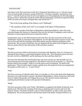 HALLELUJAH."

And where is the first occurrence in the New Testament? Revelation 19:1-3, "I heard a great
voice of much people in heaven, saying ALLELUIA;* salvation, and glory, and honour, and
power** unto the Lord our God; for true and righteous are His judgments; for He hath judged
the great whore, which did corrupt the earth with her fornication, and hath avenged the blood
of His servants at her hand, and again they said ALLELUIA."***

  * This is the Greek spelling of the Hebrew word "Hallelujah."

  ** The repetition of this word "and" is an example of the figure of Polysyndeton.

  *** This is an example of the figure of Repetition called Epanadiplosis, where the same
word that begins the sentence is repeated at the end, for the sake of emphasis, and to call our
attention to some important lesson in connection with it.

In both these cases, in the Old Testament and in the New, the first occurrence of the word
"Hallelujah" stands in connection with judgment. It is for this that praise is given to God. This
does not accord with the teachings of the false charity and the traitorous toleration of the
present day. The servants of Jehovah, who are imbued with the spirit of the Scriptures, are to,
and can, praise Him for the destruction of His and their enemies.

"Prophet"

The first occurrence of this word stands in connection with Abraham, Gen 20:7. God says to
Abimelech king of Gerar, concerning Abraham and his wife, "Now therefore restore the man
his wife: for he is a PROPHET, and he shall pray for thee and thou shalt live."

We learn from this that the word Prophet does not mean merely one who foretells, but one
who witnesses for God as His spokesman. The Hebrew word occurs in Exodus 7:1, "Aaron thy
brother shall be thy prophet"; while in 4:16 the same word is translated, "he shall be thy
spokesman." This is exactly what it means; and the man who spoke for God was recognised by
the people as God's man, i.e., "A man of God."

"Holy"

The first occurrence of #dq (Ko-desh), holy, is in Exodus 3:5. Not in the Book of the Beginning
(Genesis); not until Exodus is opened—the Book of Redemption, which records how God came
down to redeem His people out of Egypt (Exo 15:13). The creature cannot understand
anything about holiness except on the ground of redemption.

"Bride"

The first occurrence of the word "bride," hlk (Kalah), as applied to the Bride of Jehovah, is in
Isaiah 49:18. This fixes the meaning of the term as applying only to Israel, and not to the
Church, which is "the Body of Christ," part of "Christ mystical"; in other words, part of the
Bridegroom. We are thus pointed to the fact that Israel is the Bride. Compare Isaiah 61:10,


                                              -52-
 