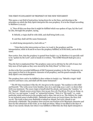THE FIRST FULFILLMENT OF PROPHECY IN THE NEW TESTAMENT

This opens a vast field of instruction, laying down for us the lines, and showing us the
principles on which the Holy Spirit interprets His own prophecy. It is in the Gospel according
to Matthew (1:22,23):

  A. "Now all this was done that it might be fulfilled which was spoken of (upo, by) the Lord
by (dia, through) the prophet, saying,

    B. Behold, a virgin shall be with child, and shall bring forth a son.

    B. and they shall call His name Emmanuel,

  A. which being interpreted is, God with us."*

      * Note that in this introversion we have, in A and A, the prophecy and the
interpretation; while in B and B we have the prophecy fulfilled; in B His birth, and in B His
name.

Here notice, first, that the prophecy is quoted from Isaiah 7:14. In Matthew it is specially said
to be "spoken by the Lord"; and in Isaiah it is written, "The LORD Himself shall give you a
sign."

Thus the fact is emphasised that "the prophecy came not in old time by the will of man; but
holy men of God spake as they were moved by the Holy Ghost" (2 Peter 1:21).

As this is the first recorded fulfillment of Old Testament prophecy in the New Testament, we
may expect to find in it the generic character of all prophecy, and the grand example of the
Holy Spirit's own interpretation.

The prophecy here said to be fulfilled is thus written in Isaiah 7:14: "Behold a virgin* shall
conceive and bear a son, and shall call His name Immanuel."

  * The RV thus translates it like the AV, but gives in the margin: "the maiden is with child
and beareth." The verbs occur twice besides, Gen 16:11 and Judg 13:5,7; and v 12 shows that
birth was imminent. The noun virgin is hmafl:(ahaf Ha-almah, and means the "maiden," or
the "damsel." Almah occurs seven times, Gen 24:43; Exo 2:8; Psa 68:25; Pro 30:19; Song 1:3,
6:8; Isa 7:14, and means "a maid" or "unmarried woman." Here it is "the maid," i.e., some
particular maid well known to the prophet and to Ahaz, but not to us. The Hebrew for virgin
in our technical sense is haflw@tb@:, Bethulah (and occurs 50 (2x52) times; the first, Gen
24:16). The truth is that every Bethulah is indeed an Almah; but every Almah is not
necessarily a Bethulah. The prophecy does not lose one fraction of its Messianic character and
force by this admission of the truth, as we shall see below. When it was filled in the days of
Ahaz it was merely Almah; but when it was fulfilled or filled full, the Holy Spirit interprets it


                                               -54-
 