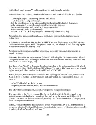 by the Greek word parqenoV, and thus defines her as technically a virgin.

But there is another prophecy associated with this, which is recorded in the next chapter:

  "The king of Assyria...shall sweep onward into Judah;
  He shall overflow and pass through...
  And the stretching out of his wings shall fill the breadth of thy land, O Immanuel.
  Make an uproar, O ye peoples, and ye shall be broken in pieces;...
  Take counsel together, and it shall be brought to nought;
  Speak the word, and it shall not stand;
  For GOD IS WITH US (l)' w@nm@af(i, Immanu-el)." (Isa 8:7-10, RV)

Now in this first quotation of prophecy as fulfilled, we note the following facts for our
instruction:—

1. Prophecy is, as we have seen, spoken by JEHOVAH, and the prophets, so-called, are only
the instruments or agents. With this agrees 2 Peter 1:20, 21, where it is said that they "spake
as they were moved by the Holy Ghost."

Now the word Jehovah denotes Him who existed in eternity past, and will ever exist in
eternity to come.

In the Old Testament we have the word (Jehovah) which implies the interpretation. While in
the Apocalypse we have the interpretation which implies the word "which is, and which was,
and which is to come" (1:4,8, 4:8).

The Name of the "Lord," or Jehovah, therefore, is the key to the understanding of His Word,
for He has magnified His Word above all His Name (Psa 138:2). His Word, therefore, in a still
higher sense, will relate to what WAS, and IS, and is TO COME.

Notice, however, that in the New Testament (the Apocalypse) Jehovah Jesus, as the Son of
Man, is about to fulfil all His holy promise, and carry out all his responsibility. Hence His
name is—

  In the OT—He shall be, He is, He was
  In Apocalypse—He shall be, He is, He was, He is to come.

The future has become present, and what was present merges into the past.

The present is, in the Greek, expressed by the participle (not the indicative, which is only
suitable to a definite beginning or ending), thus indicating the protracted fulfillment of
prophecy between the past and the future, running from the announcement of the prophecy
down to the period of the crisis.

In the Apocalypse the three-fold statement occurs twice more (11:17, 16:5). But these refer to
the period after the Coming of Christ, and hence the future aspect of His name disappears. He
is spoken of only as "which art, and wast."*


                                               -55-
 