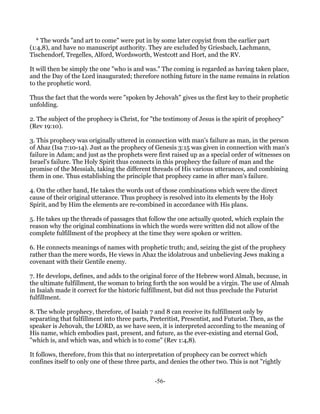* The words "and art to come" were put in by some later copyist from the earlier part
(1:4,8), and have no manuscript authority. They are excluded by Griesbach, Lachmann,
Tischendorf, Tregelles, Alford, Wordsworth, Westcott and Hort, and the RV.

It will then be simply the one "who is and was." The coming is regarded as having taken place,
and the Day of the Lord inaugurated; therefore nothing future in the name remains in relation
to the prophetic word.

Thus the fact that the words were "spoken by Jehovah" gives us the first key to their prophetic
unfolding.

2. The subject of the prophecy is Christ, for "the testimony of Jesus is the spirit of prophecy"
(Rev 19:10).

3. This prophecy was originally uttered in connection with man's failure as man, in the person
of Ahaz (Isa 7:10-14). Just as the prophecy of Genesis 3:15 was given in connection with man's
failure in Adam; and just as the prophets were first raised up as a special order of witnesses on
Israel's failure. The Holy Spirit thus connects in this prophecy the failure of man and the
promise of the Messiah, taking the different threads of His various utterances, and combining
them in one. Thus establishing the principle that prophecy came in after man's failure.

4. On the other hand, He takes the words out of those combinations which were the direct
cause of their original utterance. Thus prophecy is resolved into its elements by the Holy
Spirit, and by Him the elements are re-combined in accordance with His plans.

5. He takes up the threads of passages that follow the one actually quoted, which explain the
reason why the original combinations in which the words were written did not allow of the
complete fulfillment of the prophecy at the time they were spoken or written.

6. He connects meanings of names with prophetic truth; and, seizing the gist of the prophecy
rather than the mere words, He views in Ahaz the idolatrous and unbelieving Jews making a
covenant with their Gentile enemy.

7. He develops, defines, and adds to the original force of the Hebrew word Almah, because, in
the ultimate fulfillment, the woman to bring forth the son would be a virgin. The use of Almah
in Isaiah made it correct for the historic fulfillment, but did not thus preclude the Futurist
fulfillment.

8. The whole prophecy, therefore, of Isaiah 7 and 8 can receive its fulfillment only by
separating that fulfillment into three parts, Preteritist, Presentist, and Futurist. Then, as the
speaker is Jehovah, the LORD, as we have seen, it is interpreted according to the meaning of
His name, which embodies past, present, and future, as the ever-existing and eternal God,
"which is, and which was, and which is to come" (Rev 1:4,8).

It follows, therefore, from this that no interpretation of prophecy can be correct which
confines itself to only one of these three parts, and denies the other two. This is not "rightly


                                               -56-
 