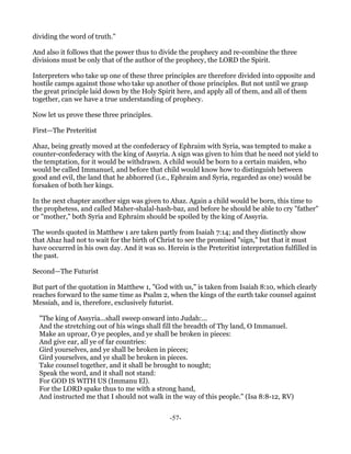 dividing the word of truth."

And also it follows that the power thus to divide the prophecy and re-combine the three
divisions must be only that of the author of the prophecy, the LORD the Spirit.

Interpreters who take up one of these three principles are therefore divided into opposite and
hostile camps against those who take up another of those principles. But not until we grasp
the great principle laid down by the Holy Spirit here, and apply all of them, and all of them
together, can we have a true understanding of prophecy.

Now let us prove these three principles.

First—The Preteritist

Ahaz, being greatly moved at the confederacy of Ephraim with Syria, was tempted to make a
counter-confederacy with the king of Assyria. A sign was given to him that he need not yield to
the temptation, for it would be withdrawn. A child would be born to a certain maiden, who
would be called Immanuel, and before that child would know how to distinguish between
good and evil, the land that he abhorred (i.e., Ephraim and Syria, regarded as one) would be
forsaken of both her kings.

In the next chapter another sign was given to Ahaz. Again a child would be born, this time to
the prophetess, and called Maher-shalal-hash-baz, and before he should be able to cry "father"
or "mother," both Syria and Ephraim should be spoiled by the king of Assyria.

The words quoted in Matthew 1 are taken partly from Isaiah 7:14; and they distinctly show
that Ahaz had not to wait for the birth of Christ to see the promised "sign," but that it must
have occurred in his own day. And it was so. Herein is the Preteritist interpretation fulfilled in
the past.

Second—The Futurist

But part of the quotation in Matthew 1, "God with us," is taken from Isaiah 8:10, which clearly
reaches forward to the same time as Psalm 2, when the kings of the earth take counsel against
Messiah, and is, therefore, exclusively futurist.

  "The king of Assyria...shall sweep onward into Judah:...
  And the stretching out of his wings shall fill the breadth of Thy land, O Immanuel.
  Make an uproar, O ye peoples, and ye shall be broken in pieces:
  And give ear, all ye of far countries:
  Gird yourselves, and ye shall be broken in pieces;
  Gird yourselves, and ye shall be broken in pieces.
  Take counsel together, and it shall be brought to nought;
  Speak the word, and it shall not stand:
  For GOD IS WITH US (Immanu El).
  For the LORD spake thus to me with a strong hand,
  And instructed me that I should not walk in the way of this people." (Isa 8:8-12, RV)


                                               -57-
 
