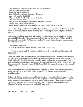 And many shall stumble thereon, and fall, and be broken,
  And be snared and be taken.
  Bind thou up the testimony,
  Seal the law (or teaching) among my disciples.
  And I will wait for the LORD,
  That hideth His face from the house of Jacob,
  And I will look for Him.
  Behold! I and the children whom the LORD hath given me
  Are for signs and wonders in Israel
  From the LORD of hosts, which dwelleth in mount Zion." (Isa 8:13-18, RV)

Here we have the present character of the dispensation as it is described in Romans 9-11, the
period of Israel's blindness. This is perfectly clear if we compare Isaiah 8:14 with Romans
9:32, 33.

Christ is the stumbling-stone and rock of offence to the masses; but He is believed on by a
remnant of His disciples, "the remnant according to the election of grace." Christ and His
disciples today are the Lord's "signs and wonders" to Israel, for the disciples are counted as
the Lord's "children":—

  "A seed shall serve him;
  It shall be accounted to the LORD for a generation." (Psa 22:30)*

     * It is clear also from Heb 2:13, that Isa 8:18 had both a preteritist and then a futurist
fulfillment.

This is further set forth in the meanings of all the names employed. The salvation of Jehovah
(for such is the meaning of the name ISAIAH) will be accomplished by Jehovah being with His
people (IMMANUEL). That salvation is needed and brought about in consequence of the
Assyrian hasting to make a prey and spoil of the nation (MAHER-SHALAL-HASH-BAZ). Then
the remnant shall return, i.e. repent (SHEAR-JASHUB, Isa 7:3), and stay upon Jehovah and
wait for Him.

Such is the purport and teaching of the whole Prophecy of Isaiah; for it is but one prophecy, a
whole, complete in its parts, the "higher criticism," which would saw him asunder,
notwithstanding.

Such, too, is the important lesson taught us by this first recorded fulfillment of prophecy in
the New Testament, from which we learn that prophecy is only comprehensible as an organic
whole, when thus subdivided by (and by us under the guidance of) the Holy Spirit into its
Preteritist, Presentist, and Futurist fulfillments according to the meaning of the name
Jehovah—"which is, and which was, and which is to come."



WORDS THAT OCCUR ONLY ONCE



                                                -59-
 