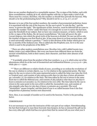 Here we see number displayed in a remarkable manner. The 12 signs of the Zodiac, each with
three constellations, making 36 in all, which together with the 12 signs make a total of 48.
There must be a reason, therefore, why the number 12 should thus pervade the heavens. Why
should 12 be the predominating factor? Why should it not be 11, or 13, or 7, or 20?

Because 12 is one of the four perfect numbers, the number of governmental perfection; hence
it is associated with the rule of the heavens, for the sun is given "to rule the day," and the
moon "to govern the night." The significance of this, however, must be deferred till we come to
consider the number "twelve" under this head. It is enough for us now to notice the fact here,
upon the threshold of our subject, that we have one common measure, or factor, which is seen
in the 12 signs of the Zodiac, the 36 (3x12) constellations,* the total 48 (4x12); the 360
(12x30) degrees, into which the great circle of the heavens is divided. No one can tell us why
the number of degrees was first fixed at 360. It has come down to us from ancient times, and
is used universally without a question.** And it is this division of the Zodiac which gives us
the 12 months of the Zodiacal year. This is called also the Prophetic year, for it is the year
which is used in the prophecies of the Bible.***

  * There are other modern constellations now: Hevelius (1611-1687) added twenty-two;
Halley (1656-1742) added fifteen. But every one knows how different these are from the
ancient constellations, both in their names, their character, and their utter absence of all
significance.

  ** It probably arises from the product of the four numbers, 3, 4, 5, 6, which arise out of the
phenomena which lie at the root of Geometrical and Arithmetical Science. 3 x 4 x 5 x 6 = 360,
while 360 x 7 = 2520.

   *** There are different or relative kinds of years, according as we reckon the revolutions of
the sun in relation to certain objects, e.g.: (1.) In relation to the equinoctial points. The time
taken by the sun to return to the same equinoctial point is called the Solar year (also the Civil,
or Tropical year), and consists of 365.2422414 solar days (or 365 days 5 hours 48 minutes
49.7 seconds). (2.) In relation to the stars. The time taken by the sun to return to the same
fixed star is called the Sidereal year, and consists of 365.2563612 solar days (or 365 days 6
hours 9 minutes 9.6 seconds). (3.) In relation to his own orbit. The time taken by the sun to
return to the same point in his own orbit is called the Anomalistic year, and consists of
365.2595981 solar days (or 365 days 6 hours 13 minutes 49.3 seconds). The word
"Anomalistic" means irregular, and this kind of year is so called because from it the first
irregularities of planetary motion were discovered.

Here, then, is an example of number as it is used in the heavens. Twelve is the pervading
factor.

CHRONOLOGY

It is not necessary to go into the intricacies of this vast part of our subject. Notwithstanding
the fact that God gave to man these heavenly time-keepers, he has so misused the gift (as he
has every other gift which God has ever given him) that he cannot tell you now what year it


                                                -6-
 