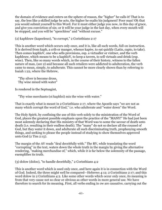the domain of evidence and enters on the sphere of reason, the "higher" he calls it! That is to
say, the less like a skilled judge he acts, the higher he exalts his judgment! Poor man! Oh that
you would submit yourself to this Word. For it must either judge you now, in this day of grace,
and give you conviction of sin; or it will be your judge in the last day, when every mouth will
be stopped, and you will be "speechless" and "without excuse."

(2) kaphleuw (kapeeleuo), "to corrupt," 2 Corinthians 2:17

This is another word which occurs only once, and it is, like all such words, full on instruction.
It is derived from kaph, a crib or manger, whence kaptw, to eat quickly (Latin, capio, to take).
Then comes kaphloV, one who sells provisions, esp. a victualler or vintner, and the verb
kaphleuw, which means to be a kaphloV, to keep a tavern, to sell victuals and drink (esp.
wine). Then, like so many words which, in the course of their history, witness to the fallen
nature of man, (see 2) and because all such retailers were addicted to adulteration, the verb
came to mean, simply, to adulterate. This cannot be more clearly shown than by referring to
Isaiah 1:22, where the Hebrew,

  "Thy silver is become dross,
  Thy wine mixed with water"

Is rendered in the Septuagint,

  "Thy wine merchants (oi kaphloi) mix the wine with water."

That is exactly what is meant in 2 Corinthians 2:17, where the Apostle says "we are not as
many which corrupt the word of God," i.e. who adulterate and "water down" the Word.

The Holy Spirit, by confining the use of this verb solely to the ministration of the Word of
God, places the greatest possible emphasis upon the practice of the "MANY!" He had just been
most solemnly declaring that His ministry of that Word was to some the savour of death unto
death (i.e. resulting in their endless death). The "many" do not so declare all the counsel of
God, but they water it down, and adulterate all such discriminating truth, prophesying smooth
things, and seeking to please the people instead of studying to show themselves approved
unto God (2 Tim 2:15).

The margin of the AV reads "deal deceitfully with." The RV, while translating the word
"corrupting" in the text, waters down the whole truth in the margin by giving the alternative
rendering, "making merchandise of," which, while it is far below the solemnity of the passage,
exemplifies its truth.

(3) dolow (doloo), "to handle deceitfully," 2 Corinthians 4:2

This is another word which is used only once, and here again it is in connection with the Word
of God. Indeed, the three might well be compared—Hebrews 4:12; 2 Corinthians 2:17; and this
word dolow in 2 Corinthians 4:2. Like some other words which occur only once, its meaning is
from that very cause not so clear or obvious as other words in more general use. We have
therefore to search for its meaning. First, all verbs ending in ow are causative, carrying out the


                                               -61-
 
