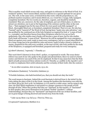 This is another word which occurs only once, and again in reference to the Word of God. It is
rendered "perfect," but it means fitted, and has reference to a special aptitude for any given
use. The verb, in the same verse, is formed from this word, with the preposition ex, out,
prefixed exartizw (exartizo), and it means fitted out, as a vessel for a voyage, fully equipped,
completely furnished. The two words are, therefore, cognate, and should be similarly
translated. They are, moreover, for the sake of emphasis, put out of their place, in order to
attract our attention; one is put at the beginning of the sentence and the other at the end,
thus:—"that equipped may be the man of God, for every good work fully equipped": or
fitted...thoroughly fitted out; or furnished..completely furnished. That is to say, He who has
"learned" and is "assured of" the Word of God, having been "made wise unto salvation," and
has profited by the continued use of the holy Scripture as inspired by God, is "a man of God,"
i.e., a prophet, and therefore knows from these Scriptures what he is to say as God's
spokesman. One who studies man's books will become a man of men; but he who studies
God's book will become "a man of God." Moreover he will be equipped for every emergency,
fitted out against every need, ready to meet every contingency; just as a vessel when fitted out
for a long voyage has to be provided for calm and storm, ready to help a friend or defeat an
enemy, prepared for fire and every accident, so the man of God, who truly profits by the study
of the Scriptures, is equipped and furnished, prepared and ready for every emergency.

(5) rhtwV (rheetos), "expressly," 1 Timothy 4:1

This word rhtwV (rheetos) is from rhtoV, spoken, or expressed in words. The noun rhetor
(rhtwr) was used of one who spoke to the people and advised them; then it is used of a hired
orator; and rhetoric was used of the arts he employed. So that it may mean here that the Holy
Spirit actually pronounced these solemn words of 1 Timothy 4:1 audibly in the Apostle's ears*
in order to emphasise their awful solemnity and the certainty of their truth. (See the context.)

  * As on other occasions, Acts 10:19,20, 13:2, etc.

(6) baskainw (baskaino), "to bewitch, Galatians 3:1

"O foolish Galatians, who hath bewitched you, that you should not obey the truth."

The word means to fascinate. Indeed the word fascinate is derived from it, the initial f in the
Latin taking the place of the b in the Greek. Among the heathen this fascination was with the
eye (Deut 38:54,56; Eccl 14:8). In Galatians 3:1 it is used in a wider sense, and by using it only
once, the Holy Spirit emphasises it and points to a danger common to the people of God
through all time. When they profess that they are "charmed" by this teacher, or "fascinated"
by that speaker, they prove themselves to be indeed "foolish" (anohtoV,* without
understanding), because they are "fascinated" and deprived of the use of their faculties, and
are in great danger of being deceived and turned away from the truth.

  * Luke 24:25; Rom 1:14; Gal 3:3; 1 Tim 6:9; Titus 3:3.

(7) epiousioV (epiousios), Matthew 6:11



                                               -63-
 