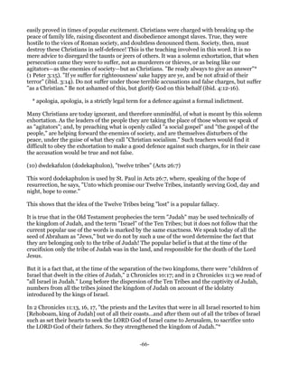 easily proved in times of popular excitement. Christians were charged with breaking up the
peace of family life, raising discontent and disobedience amongst slaves. True, they were
hostile to the vices of Roman society, and doubtless denounced them. Society, then, must
destroy these Christians in self-defence! This is the teaching involved in this word. It is no
mere advice to disregard the taunts or jeers of others. It was a solemn exhortation, that when
persecution came they were to suffer, not as murderers or thieves, or as being like our
agitators—as the enemies of society—but as Christians. "Be ready always to give an answer"*
(1 Peter 3:15). "If ye suffer for righteousness' sake happy are ye, and be not afraid of their
terror" (ibid. 3:14). Do not suffer under those terrible accusations and false charges, but suffer
"as a Christian." Be not ashamed of this, but glorify God on this behalf (ibid. 4:12-16).

  * apologia, apologia, is a strictly legal term for a defence against a formal indictment.

Many Christians are today ignorant, and therefore unmindful, of what is meant by this solemn
exhortation. As the leaders of the people they are taking the place of those whom we speak of
as "agitators"; and, by preaching what is openly called "a social gospel" and "the gospel of the
people," are helping forward the enemies of society, and are themselves disturbers of the
peace, under the guise of what they call "Christian socialism." Such teachers would find it
difficult to obey the exhortation to make a good defence against such charges, for in their case
the accusation would be true and not false.

(10) dwdekafulon (dodekaphulon), "twelve tribes" (Acts 26:7)

This word dodekaphulon is used by St. Paul in Acts 26:7, where, speaking of the hope of
resurrection, he says, "Unto which promise our Twelve Tribes, instantly serving God, day and
night, hope to come."

This shows that the idea of the Twelve Tribes being "lost" is a popular fallacy.

It is true that in the Old Testament prophecies the term "Judah" may be used technically of
the kingdom of Judah, and the term "Israel" of the Ten Tribes; but it does not follow that the
current popular use of the words is marked by the same exactness. We speak today of all the
seed of Abraham as "Jews," but we do not by such a use of the word determine the fact that
they are belonging only to the tribe of Judah! The popular belief is that at the time of the
crucifixion only the tribe of Judah was in the land, and responsible for the death of the Lord
Jesus.

But it is a fact that, at the time of the separation of the two kingdoms, there were "children of
Israel that dwelt in the cities of Judah," 2 Chronicles 10:17; and in 2 Chronicles 11:3 we read of
"all Israel in Judah." Long before the dispersion of the Ten Tribes and the captivity of Judah,
numbers from all the tribes joined the kingdom of Judah on account of the idolatry
introduced by the kings of Israel.

In 2 Chronicles 11:13, 16, 17, "the priests and the Levites that were in all Israel resorted to him
[Rehoboam, king of Judah] out of all their coasts...and after them out of all the tribes of Israel
such as set their hearts to seek the LORD God of Israel came to Jerusalem, to sacrifice unto
the LORD God of their fathers. So they strengthened the kingdom of Judah."*


                                               -66-
 