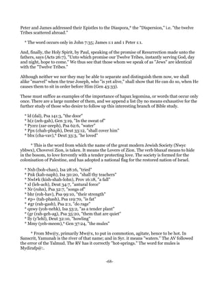 Peter and James addressed their Epistles to the Diaspora,* the "Dispersion," i.e. "the twelve
Tribes scattered abroad."

  * The word occurs only in John 7:35; James 1:1 and 1 Peter 1:1.

And, finally, the Holy Spirit, by Paul, speaking of the promise of Resurrection made unto the
fathers, says (Acts 26:7), "Unto which promise our Twelve Tribes, instantly serving God, day
and night, hope to come." We thus see that those whom we speak of as "Jews" are identical
with the "Twelve Tribes."

Although neither we nor they may be able to separate and distinguish them now, we shall
alike "marvel" when the true Joseph, who "is yet alive," shall show that He can do so, when He
causes them to sit in order before Him (Gen 43:33).

These must suffice as examples of the importance of hapax legomina, or words that occur only
once. There are a large number of them, and we append a list (by no means exhaustive for the
further study of those who desire to follow up this interesting branch of Bible study.

  * ld (dal), Psa 141:3, "the door"
  * h(z (zeh-gah), Gen 3:19, "In the sweat of"
  * Pyzrz (zar-zeeph), Psa 62:6, "water"
  * Ppx (chah-phaph), Deut 33:12, "shall cover him"
  * bbx (cha-vav),* Deut 33:3, "he loved"

      * This is the word from which the name of the great modern Jewish Society (Nwyc
ybbwx), Chovevei Zion, is taken. It means the Lovers of Zion. The verb bbaxaf means to hide
in the bosom, to love fervently with a tender protecting love. The society is formed for the
colonisation of Palestine, and has adopted a national flag for the restored nation of Israel.

  * Nxb (boh-chan), Isa 28:16, "tried"
  * Pnk (kah-naph), Isa 30:20, "shall thy teachers"
  * Nwl#k (kish-shah-lohn), Prov 16:18, "a fall"
  * xl (leh-ach), Deut 34:7, "antural force"
  * Nr (rohn), Psa 32:7, "songs of"
  * bhr (roh-hav), Psa 99:10, "their strength"
  * #p+ (tah-phash), Psa 119:70, "is fat"
  * #gr (rah-gash), Psa 2:1, "do rage"
  * qnwy (yoh-nehk), Isa 53:2, "as a tender plant"
  * (gr (rah-geh-ag), Psa 35:20, "them that are quiet"
  * lly (y'lehl), Deut 32:10, "howling"
  * Mmy (yeh-meem),* Gen 37:24, "the mules"

      * From Mw@y, primarily Mw@x, to put in commotion, agitate, hence to be hot. In
Sanscrit, Yamunah is the river of that name; and in Syr. it means "waters." The AV followed
the error of the Talmud. The RV has it correctly "hot-springs." The word for mules is
Mydirafp@:.


                                             -68-
 