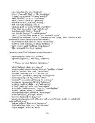 * +#q (koh-shet), Psa 60:4, "the truth"
  * hdwsy (y'soo-dah), Psa 87:1, "His foundation"
  * Nw)pq (kip-pah-ohn), Zech 14:6, "nor dark"
  * hx+b (bit-chah), Isa 30:15, "confidence"
  * h)yrq (k'reeah), Jonah 3:2, "preaching"
  * hmylb (b'lee-mah), Job 26:7, "nothing"
  * Mlb (bah-lam), Psa 32:9, "held in"
  * +(y (yah-ghat), Isa 61:10, "he hath covered me"
  * Nypc (tzah-pheen), Psa 17:14, "with thy hid"
  * hmk (kah-mah), Psa 63:1, "longed"
  * qwc (tzohk), Dan 9:25, "even in troublous"
  * twrkrk (kir-kah-rohth), Isa 66:20, "and upon swift beasts"
  * ynwmlp (pal-moh-nee), Dan 8:13, "unto that certain" (marg., "Heb. Palmoni; or, the
numberer of secrets; or the wonderful numberer")
  * tw(#wm (moh-shah-oth), Psa 68:20, "of salvation"
  * twk#wm (moh-sh'koth), Job 38:31, "the bands of"
  * hy#n (n'sheey-yah), Psa 88:12, "forgetfulness"
  * Kbn (neh-vech), Job 38:16, "springs"

Or coming to the New Testament we may instance:—

  * agreuw (agruo), Mark 12:13, "to catch"
  * agnwstoV (agnostos),* Acts 17:23, "unknown"

     * Whence our word Agnostic, "ignoramus."

 * adoloV (adolos), 1 Peter 2:2, "sincere"
 * aimatekcusia (haimatekchusia), Heb 9:22, "shedding of blood"
 * airetizw (airetizo), Matt 12:18, "have chosen"
 * anomwV (anomos), Rom 2:12, "without law"
 * aparabatoV (aparabatos), Heb 7:24, "unchangeable"
 * apatwr (apator), Heb 7:3, "without father"
 * apoblhtoV (apobleetos), 1 Tim 4:4, "to be refused"
 * apaugasma (apaugasma), Heb 1:3, "brightness"
 * apokleiw (apokleio), Luke 13:25, "hath shut to"
 * arrhtoV (arrhectos), 2 Cor 12:4, "unspeakable"
 * arcipoimhn (archipoimeen), 1 Peter 5:4, "chief shepherd"
 * apeiroV (apeiros), Heb 5:13, "unskillful"
 * apoblepw (apoblepo), Heb 11:26, "have respect"
 * bohfoV (boeethos), Heb 13:6, "helper"
 * brabeuw (brabeuo), Col 3:15, "rule"
 * gunaikarion (gunaikarion), 2 Tim 3:6, "silly women" (neuter gender, to include silly
women of both sexes!)
 * dakruw (dakruo), John 11:35, "Jesus wept"
 * deiliaw (deiliao), John 14:27, "let it be afraid"
 * dhpou (deepou), Heb 2:16, "verily"


                                             -69-
 