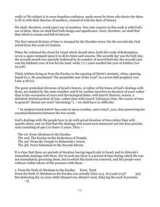 really is! No subject is in more hopeless confusion, made worse by those who desire the dates
to fit in with their theories of numbers, instead of with the facts of history.

We shall, therefore, avoid man's use of numbers. Our only concern in this work is with God's
use of them. Here we shall find both design and significance. Here, therefore, we shall find
that which is certain and full of interest.

The first natural division of time is stamped by the Number seven. On the seventh day God
rested from His work of Creation.

When He ordained the ritual for Israel which should show forth His work of Redemption,
seven is again stamped upon it in all its times and seasons. The seventh day was the holy day;
the seventh month was specially hallowed by its number of sacred festivals; the seventh year
was the Sabbatic year of rest for the land: while 7 x 7 years marked the year of Jubilee (Lev
25:4,8).

Thirty jubilees bring us from the Exodus to the opening of Christ's ministry, when, opening
Isaiah 61:2, He proclaimed "the acceptable year of the Lord" in a seven-fold prophecy (see
Luke 4:18-21).

The great symbolical divisions of Israel's history, or rather of the times of God's dealings with
them, are marked by the same number; and if we confine ourselves to duration of years rather
than to the succession of years and chronological dates; with kairoV (kairos), season, a
definitely limited portion of time, rather than with cronoV (chronos), time, the course of time
in general* (hence our word "chronology"), —we shall have no difficulty.

  * In modern Greek kairoV has come to mean weather, and cronoV, year, thus preserving the
essential distinction between the two words.

God's dealings with His people have to do with actual duration of time rather than with
specific dates; and we find that His dealings with Israel were measured out into four periods,
each consisting of 490 (70 times 7) years. Thus:—

  The 1st. From Abraham to the Exodus.
  The 2nd. The Exodus to the Dedication of Temple.
  The 3rd. From the Temple to Nehemiah's return.
  The 4th. From Nehemiah to the Second Advent.

It is clear that these are periods of duration having regard only to Israel, and to Jehovah's
immediate dealings with them. For in each one there is a period of time during which He was
not immediately governing them, but in which His hand was removed, and His people were
without visible tokens of His presence with them.

1. From the birth of Abraham to the Exodus Years Total
From the birth of Abraham to the Exodus was actually (Gen 12:4, 16:3 and 21:5)*      505
But deducting the 15 years while Ishmael was Abram's seed, delaying the seed of promise
       - 15


                                               -7-
 