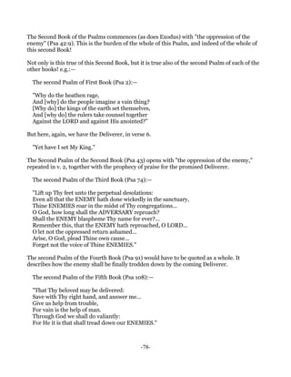 The Second Book of the Psalms commences (as does Exodus) with "the oppression of the
enemy" (Psa 42:9). This is the burden of the whole of this Psalm, and indeed of the whole of
this second Book!

Not only is this true of this Second Book, but it is true also of the second Psalm of each of the
other books! e.g.:—

  The second Psalm of First Book (Psa 2):—

  "Why do the heathen rage,
  And [why] do the people imagine a vain thing?
  [Why do] the kings of the earth set themselves,
  And [why do] the rulers take counsel together
  Against the LORD and against His anointed?"

But here, again, we have the Deliverer, in verse 6.

  "Yet have I set My King."

The Second Psalm of the Second Book (Psa 43) opens with "the oppression of the enemy,"
repeated in v. 2, together with the prophecy of praise for the promised Deliverer.

  The second Psalm of the Third Book (Psa 74):—

  "Lift up Thy feet unto the perpetual desolations:
  Even all that the ENEMY hath done wickedly in the sanctuary,
  Thine ENEMIES roar in the midst of Thy congregations...
  O God, how long shall the ADVERSARY reproach?
  Shall the ENEMY blaspheme Thy name for ever?...
  Remember this, that the ENEMY hath reproached, O LORD...
  O let not the oppressed return ashamed...
  Arise, O God, plead Thine own cause...
  Forget not the voice of Thine ENEMIES."

The second Psalm of the Fourth Book (Psa 91) would have to be quoted as a whole. It
describes how the enemy shall be finally trodden down by the coming Deliverer.

  The second Psalm of the Fifth Book (Psa 108):—

  "That Thy beloved may be delivered:
  Save with Thy right hand, and answer me...
  Give us help from trouble,
  For vain is the help of man.
  Through God we shall do valiantly:
  For He it is that shall tread down our ENEMIES."



                                               -78-
 