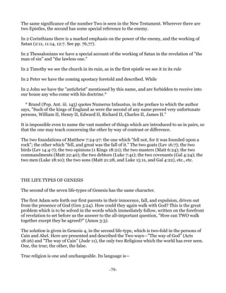The same significance of the number Two is seen in the New Testament. Wherever there are
two Epistles, the second has some special reference to the enemy.

In 2 Corinthians there is a marked emphasis on the power of the enemy, and the working of
Satan (2:11, 11:14, 12:7. See pp. 76,77).

In 2 Thessalonians we have a special account of the working of Satan in the revelation of "the
man of sin" and "the lawless one."

In 2 Timothy we see the church in its ruin, as in the first epistle we see it in its rule

In 2 Peter we have the coming apostacy foretold and described. While

In 2 John we have the "antichrist" mentioned by this name, and are forbidden to receive into
our house any who come with his doctrine.*

  * Brand (Pop. Ant. iii. 145) quotes Numerus Infaustus, in the preface to which the author
says, "Such of the kings of England as were the second of any name proved very unfortunate
persons, William II, Henry II, Edward II, Richard II, Charles II, James II."

It is impossible even to name the vast number of things which are introduced to us in pairs, so
that the one may teach concerning the other by way of contrast or difference.

The two foundations of Matthew 7:24-27: the one which "fell not, for it was founded upon a
rock"; the other which "fell, and great was the fall of it." The two goats (Lev 16:7); the two
birds (Lev 14:4-7); the two opinions (1 Kings 18:21); the two masters (Matt 6:24); the two
commandments (Matt 22:40); the two debtors (Luke 7:41); the two covenants (Gal 4:24); the
two men (Luke 18:10); the two sons (Matt 21:28, and Luke 15:11, and Gal 4:22), etc., etc.



THE LIFE TYPES OF GENESIS

The second of the seven life-types of Genesis has the same character.

The first Adam sets forth our first parents in their innocence, fall, and expulsion, driven out
from the presence of God (Gen 3:24). How could they again walk with God? This is the great
problem which is to be solved in the words which immediately follow, written on the forefront
of revelation to set before us the answer to the all-important question, "How can TWO walk
together except they be agreed?" (Amos 3:3).

The solution is given in Genesis 4, in the second life-type, which is two-fold in the persons of
Cain and Abel. Here are presented and described the Two ways—"The way of God" (Acts
18:26) and "The way of Cain" (Jude 11), the only two Religions which the world has ever seen.
One, the true; the other, the false.

True religion is one and unchangeable. Its language is—


                                                 -79-
 