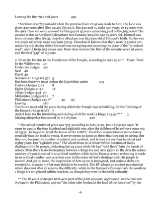 Leaving the first 70 x 7 of years       490

  *Abraham was 75 years old when the promise (Gen 12:4) was made to him. The Law was
given 430 years after (Exo 12:40; Gal 3:17). But 430 and 75 make 505 years, or 15 years over
the 490. How are we to account for this gap of 15 years as forming part of the 505 years? The
answer is that at Abraham's departure into Canaan (12:4) he was 75 years old, Ishmael was
born 10 years after (16:3), therefore Abraham was 85 years old at Ishmael's birth. But he was
100 years old when Isaac was born (21:5). Therefore it follows that there were 15 years (100
minus 85=15) during which Ishmael was occupying and usurping the place of the "promised
seed"; and 15 from 505 leaves 490. Here then we have the first of the seventy-seven of years,
and the first "gap" of 15 years.

2. From the Exodus to the foundation of the Temple, according to Acts 13:20:* Years Total
In the Wilderness 40
Under the Judges 450
Saul 40
David 40
Solomon (1 Kings 6:1,37) 3
But from these we must deduct the Captivities under            573
Cushan (Judges 3:8)         8
Eglon (Judges 3:14)         18
Jabin (Judges 4:3) 20
Midianites (Judges 6:1) 7
Philistines (Judges 13:1)**       40     93
Leaving               480
To this we must add the years during which the Temple was in building, for the finishing of
the house (1 Kings 6:38) 7
And at least for the furnishing and ending of all the work (1 Kings 7:13-51)*** 3
Making altogether the second 70 x 7 of years           490

  * The actual number of years was 573, according to Acts 13:20. But 1 Kings 6:1 says: "It
came to pass in the four hundred and eightieth year after the children of Israel were come out
of Egypt...he began to build the house of the LORD." Therefore commentators immediately
conclude that the book is wrong. It never seems to dawn on them that they can be wrong. But
they are, because the number is ordinal, not cardinal, and it does not say four hundred and
eighty years, but "eightieth year." The 480th from or of what? Of the duration of God's
dealings with His people, deducting the 93 years while He had "sold them" into the hands of
others. Thus there is no discrepancy between 1 Kings 6:1 and Acts 13:20. In the Acts the actual
number of years is stated in a cardinal number; while in the Kings a certain reckoning is made
in an ordinal number, and a certain year in the order of God's dealings with His people is
named. And yet by some, the inspiration of Acts 13:20 is impugned, and various shifts are
resorted to, to make it what man thinks to be correct. The RV adopts an ancient punctuation
which does not after all remove the difficulty; while in the Speaker's Commentary the words in
1 Kings 6:1 are printed within brackets, as though they were of doubtful authority.

  ** The 18 years of Judges 10:8 were part of the joint 40 years' oppression; on the one side
Jordan by the Philistines, and on "the other side Jordan in the land of the Amorites" by the


                                              -8-
 