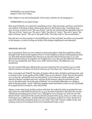 "NOTHING in my hand I bring,
  Simply to Thy cross I cling."

False religion is one and unchangeable. It has many varieties; its one language is—

  "SOMETHING in my hand I bring."

Men quarrel bitterly as to what that something is to be. They persecute, and burn, and destroy
one another in the heat of their controversies about it. But however this "something" may
vary, it is one, in that it is not "the way of God," not the way which God has appointed, but it is
"the way of Cain," man's way. The one is "faith," the other is "works." The one is "grace," the
other is human "merit." The one is "the path of life," the other ends in "the second death."

Not only have we this contrast or eternal difference in Cain and Abel, but others are presented
in this manner, in order to bring out truths of the deepest significance and solemnity.



ABRAHAM AND LOT

are so presented. These two were related as uncle and nephew; both descended from Shem
through Terah. Both started together from Ur of the Chaldees to Haran in Mesopotamia (Gen
11); they both started together from Haran to go into the land of Canaan (Gen 12:4); and
afterwards they both go up together out of Egypt (Gen 13:1). But soon the difference between
the two was manifested, and "there was a strife" between them. The difference was
manifested.

Lot, the second of this pair, lifted up his own eyes and chose his own portion (13:11); while
Abram's portion was chosen for him by God (13:14). Thus they were "separated" (13:11,14).

First, Lot looked and "behold" the plain of Jordan with its cities of Sodom and Gomorrah, and
it seemed to him "as the garden of the LORD" (Gen 13:10); then he "chose" this for his portion
(13:11); then he "pitched his tent towards Sodom" (13:12); then he "dwelt in Sodom," and
shared in Sodom's troubles and wars, and lost all the treasure which he had laid up there
(14:12). He afterwards "sat in the gate of Sodom" (19:1) and held office there as a judge in
spite of his being daily "vexed" with their ungodly words and deeds (2 Peter 2:6-9); and finally
he escaped from its overthrow, only with his life.

Abram, on the other hand, had his portion with God. He walked by faith; he pitched his tent
only where he could build his altar (12:8, 13:3,4); he held communion with God who was his
"shield and exceeding great reward" (15:1). Though he was a stranger on earth, he was "the
friend of God," and received the secrets of God's purposes (Psa 25:14; Amos 3:7; John 15:15).
Truly there was a difference. And this difference was greater in their two wives. Sarah was a
type of the Heavenly Jerusalem (Gal 4:21-31); while "Lot's wife" became a pillar of salt, and
remains a beacon of warning to be for ever remembered (Luke 17:32).



                                               -80-
 