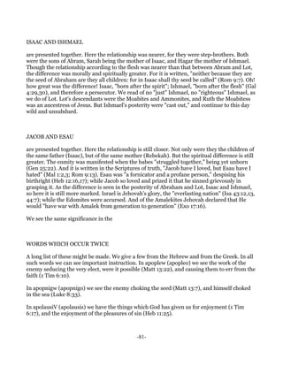 ISAAC AND ISHMAEL

are presented together. Here the relationship was nearer, for they were step-brothers. Both
were the sons of Abram, Sarah being the mother of Isaac, and Hagar the mother of Ishmael.
Though the relationship according to the flesh was nearer than that between Abram and Lot,
the difference was morally and spiritually greater. For it is written, "neither because they are
the seed of Abraham are they all children: for in Isaac shall thy seed be called" (Rom 9:7). Oh!
how great was the difference! Isaac, "born after the spirit"; Ishmael, "born after the flesh" (Gal
4:29,30), and therefore a persecutor. We read of no "just" Ishmael, no "righteous" Ishmael, as
we do of Lot. Lot's descendants were the Moabites and Ammonites, and Ruth the Moabitess
was an ancestress of Jesus. But Ishmael's posterity were "cast out," and continue to this day
wild and unsubdued.



JACOB AND ESAU

are presented together. Here the relationship is still closer. Not only were they the children of
the same father (Isaac), but of the same mother (Rebekah). But the spiritual difference is still
greater. The enmity was manifested when the babes "struggled together," being yet unborn
(Gen 25:22). And it is written in the Scriptures of truth, "Jacob have I loved, but Esau have I
hated" (Mal 1:2,3; Rom 9:13). Esau was "a fornicator and a profane person," despising his
birthright (Heb 12:16,17); while Jacob so loved and prized it that he sinned grievously in
grasping it. As the difference is seen in the posterity of Abraham and Lot, Isaac and Ishmael,
so here it is still more marked. Israel is Jehovah's glory, the "everlasting nation" (Isa 43:12,13,
44:7); while the Edomites were accursed. And of the Amalekites Jehovah declared that He
would "have war with Amalek from generation to generation" (Exo 17:16).

We see the same significance in the



WORDS WHICH OCCUR TWICE

A long list of these might be made. We give a few from the Hebrew and from the Greek. In all
such words we can see important instruction. In apoplew (apopleo) we see the work of the
enemy seducing the very elect, were it possible (Matt 13:22), and causing them to err from the
faith (1 Tim 6:10).

In apopnigw (apopnigo) we see the enemy choking the seed (Matt 13:7), and himself choked
in the sea (Luke 8:33).

In apolausiV (apolausis) we have the things which God has given us for enjoyment (1 Tim
6:17), and the enjoyment of the pleasures of sin (Heb 11:25).



                                               -81-
 